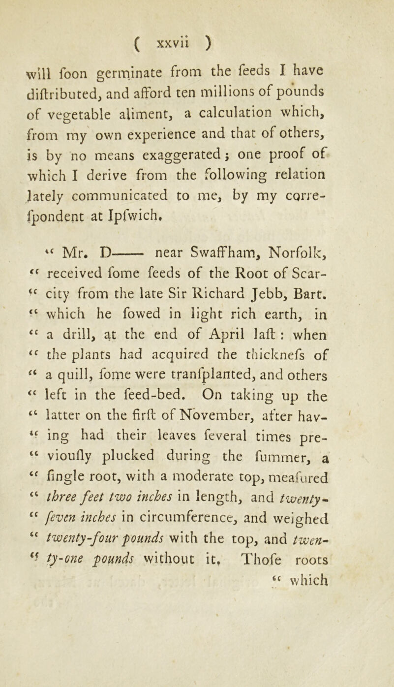 will foon germinate from the feeds I have diftributed, and afford ten millions of pounds of vegetable aliment, a calculation which, from my own experience and that of others, is by no means exaggerated; one proof of which I derive from the following relation lately communicated to me, by my corre- fpondent at Ipfwich. 44 Mr. D near Swaffham, Norfolk, 44 received fome feeds of the Root of Scar- 44 city from the late Sir Richard Jebb, Bart. 44 which he fowed in light rich earth, in 44 a drill, at the end of April laft : when 44 the plants had acquired the thicknefs of 44 a quill, fome were tranlplanted, and others 44 left in the feed-bed. On taking up the 44 latter on the firft of November, after hav- 44 ing had their leaves feveral times pre- 46 vioufly plucked during the fnmrner, a 44 fingle root, with a moderate top, meafured 44 three feet two inches in length, and twenty- “ /'even inches in circumference, and weighed 44 twenty-four pounds with the top, and twen- “ ty-one pounds without it. Thofe roots 4C which