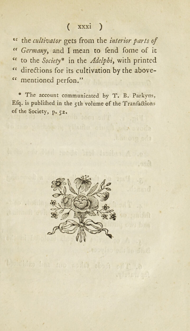 tc the cultivator gets from the interior parts of <c Germany, and I mean to fend fome of it <c to the Society* in the Adelphi, with printed <c dire£tions for its cultivation by the above- cc mentioned perfon.” * The account communicated by T. B. Parky ns, Efq. is publilhed in the 5 th volume of the Tranfa&ions of the Society, p. 52.