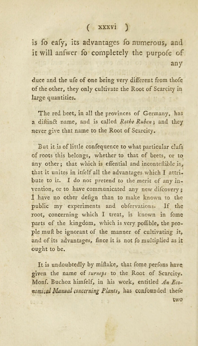 is fo eafy, its advantages fo numerous, and it will anfwer fo completely the purpofe of any duce and the ufe of one being very different from thofe of the other, they only cultivate the Root of Scarcity in large quantities. The red beet, in all the provinces of Germany, has a diftinft name, and is called Rothe Ruben; and they never give that name to the Root of Scarcity. But it is of little confequence to what particular clafs of roots this belongs, whether to that of beets, or to any other; that which is effential and inconteflible is, j that it unites in itfelf all the advantages which I attri- bute to it. I do not pretend to the merit of any in- vention, or to have communicated any new difcovery; 1 have no other defign than to make known to the public my experiments and obfervations. If the root, concerning which I treat, is known in fome parts of the kingdom, which is very poffible, the peo- ple muft be ignorant of the manner of cultivating it, and of its advantages, Jince it is not fo multiplied as it ought to be. It is undoubtedly by miflake, that fome perfons have given the name of turneps to the Root of Scarcity. Monf. Buchoz himfelf, in his work, entitled An Eco- nomiuil Manual concerning Plants, has confounded thefe two