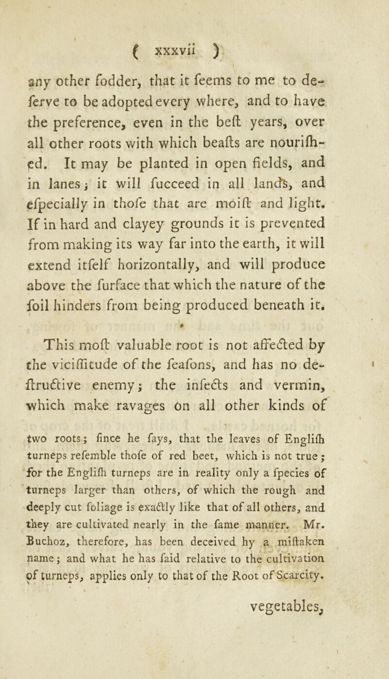 i any other fodder, that it feetns to me to de- fer ve to be adopted every where, and to have the preference, even in the bed: years, over all other roots with which beads are nourifh- • \ cd. It may be planted in open fields, and in lanes it will fucceed in all lands, and efpecially in thofe that arc moid and light. If in hard and clayey grounds it is prevented from making its way far into the earth, it will extend itfelf horizontally, and will produce above the furface that which the nature of the foil hinders from being produced beneath it, # This mod valuable root is not affedted by the viciditude of the feafons, and has no de~ drudtive enemy; the infedts and vermin, which make ravages on all other kinds of two roots; fince he fays, that the leaves of Englifh turneps refemble thofe of red beet, which is not true ; for the Englifh turneps are in reality only a fpecies of turneps larger than others, of which the rough and deeply cut foliage is exactly like that of all others, and they are cultivated nearly in the fame manner. Mr. Buchoz, therefore, has been deceived hy a miftaken name; and what he has faid relative to the cultivation of turneps, applies only to that of the Root of Scarcity. % vegetables.