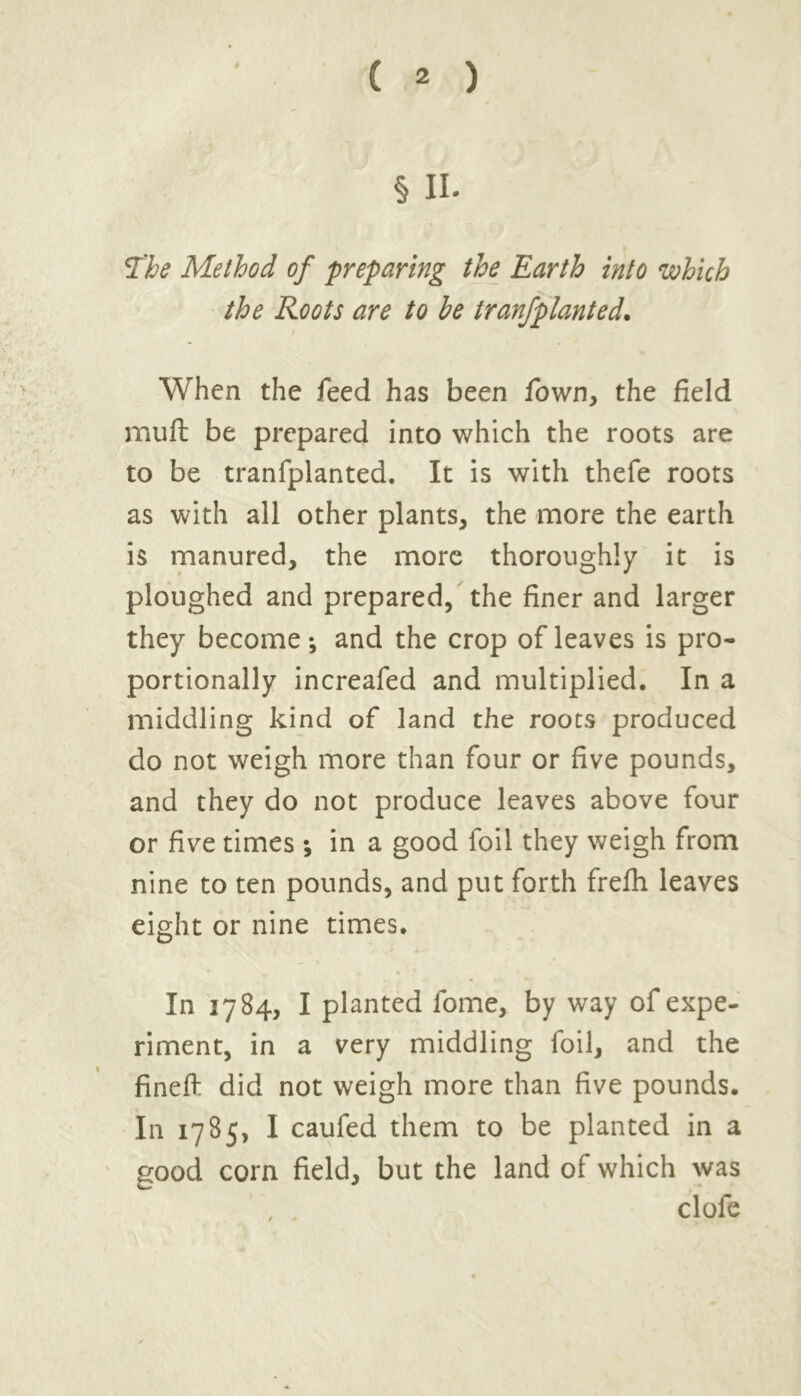 # § II. The Method of preparing the Earth into which the Roots are to he tranfplanted. When the feed has been fown, the field muft be prepared into which the roots are to be tranfplanted. It is with thefe roots as with all other plants, the more the earth is manured, the more thoroughly it is ploughed and prepared, the finer and larger they become*, and the crop of leaves is pro- portionally increafed and multiplied. In a middling kind of land the roots produced do not weigh more than four or five pounds, and they do not produce leaves above four or five times ; in a good foil they weigh from nine to ten pounds, and put forth frefh leaves eight or nine times. In 1784, I planted fome, by way of expe- riment, in a very middling foil, and the finefl: did not weigh more than five pounds. In 1785, I caufed them to be planted in a good corn field, but the land of which was , . clofe