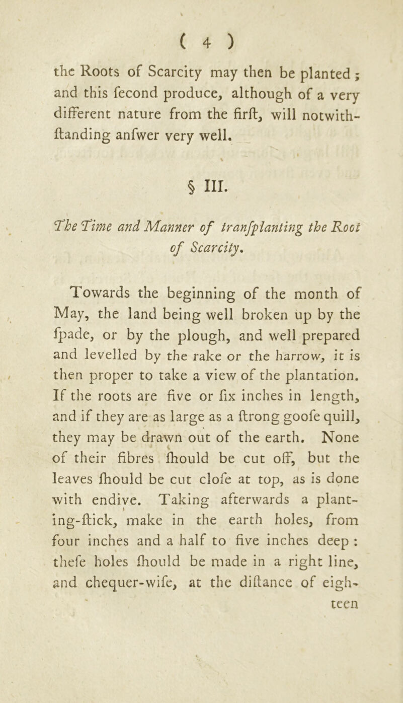the Roots of Scarcity may then be planted; and this fecond produce, although of a very different nature from the firft, will notwith- flanding anfwer very well. § III. 1The Time and Manner of tranfpianting the Root of Scarcity. Towards the beginning of the month of May, the land being well broken up by the fpade, or by the plough, and well prepared and levelled by the rake or the harrow, it is then proper to take a view of the plantation. If the roots are five or fix inches in length, and if they are as large as a flrong goofe quill, they may be drawn out of the earth. None of their fibres fhould be cut off, but the leaves fhould be cut clofe at top, as is done with endive. Taking afterwards a plant- ing-flick, make in the earth holes, from four inches and a half to five inches deep : thefe holes fhould be made in a right line, and chequer-wife, at the distance of eigh- teen