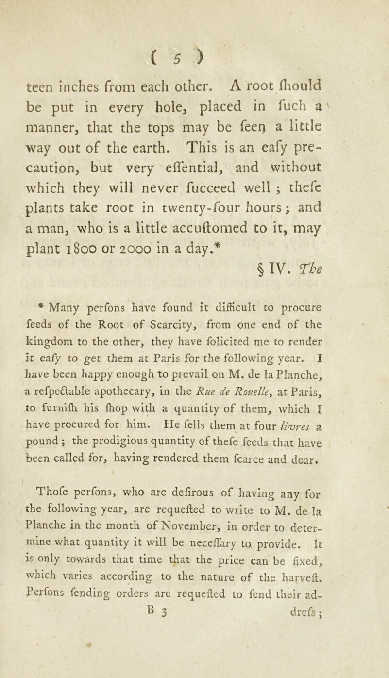 * teen inches from each other. A root fliould be put in every hole, placed in fuch a ' manner, that the tops may be feei) a little way out of the earth. This is an eafy pre- caution, but very effential, and without which they will never fucceed well ; thefe plants take root in twenty-four hours; and a man, who is a little accuftomed to it, may plant 1800 or 2000 in a day.* § IV. The * Many perfons have found it difficult to procure feeds of the Root of Scarcity, from one end of the kingdom tc the other, they have folicited me to render it ea/y to get them at Paris for the following year. I have been happy enough to prevail on M. de laPlanche, a refpe&able apothecary, in the Rue de Rouelle, at Paris, to furnifh his fhop with a quantity of them, which I have procured for him. He fells them at four litres a pound ; the prodigious quantity of thefe feeds that have been called for, having rendered them fcarce and dear. i Thofe perfons, who are deftrous of having any for the following year, are requefted to write to M. de la Planche in the month of November, in order to deter- mine what quantity it will be neceffary to provide. It is only towards that time that the price can be fixed, which varies according to the nature of the harveft. Perfons fending orders are requefted to fend their ad- B 3 drefs; \