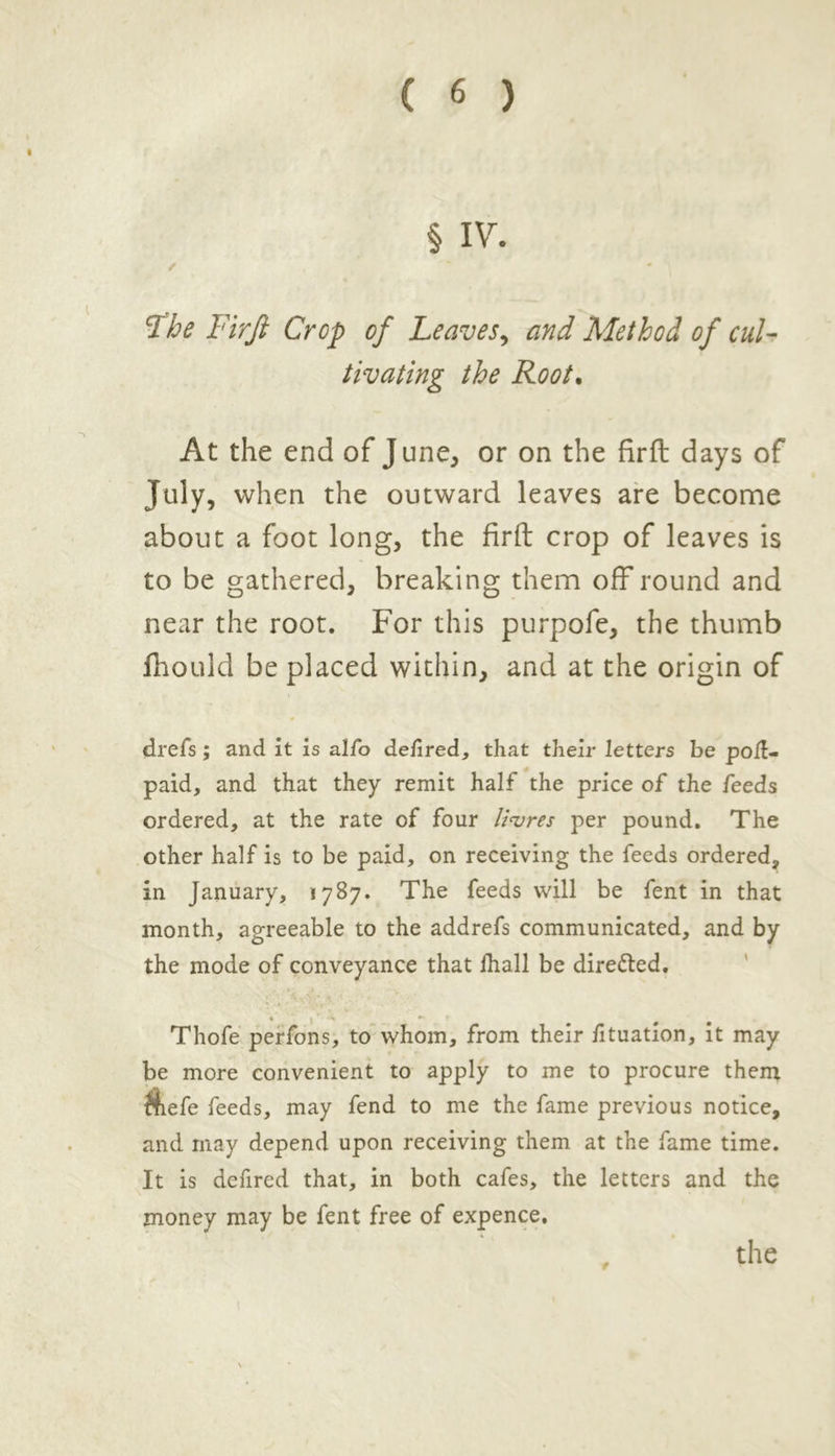 § IV. / Fhe Firfi Crop of Leaves, and Method of cul- tivating the Root. At the end of June, or on the firft days of July, when the outward leaves are become about a foot long, the firft crop of leaves is to be gathered, breaking them off round and near the root. For this purpofe, the thumb fhould be placed within, and at the origin of drefs; and it is alfo dellred, that their letters be pod- paid, and that they remit half the price of the feeds ordered, at the rate of four litres per pound. The other half is to be paid, on receiving the feeds ordered, in January, 1787. The feeds will be fent in that month, agreeable to the addrefs communicated, and by the mode of conveyance that lha.ll be dire&ed. Thofe perfons, to whom, from their lituation, it may be more convenient to apply to me to procure them $iefe feeds, may fend to me the fame previous notice, and may depend upon receiving them at the fame time. It is defired that, in both cafes, the letters and the money may be fent free of expence. the