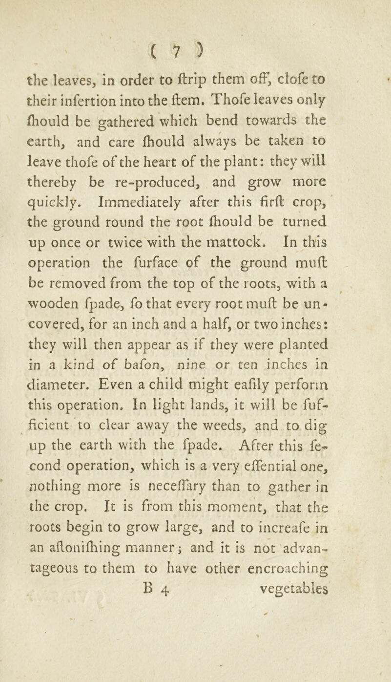 the leaves, in order to ftrip them off, clofe to their infertion into the item. Thofe leaves only fhould be gathered which bend towards the earth, and care fhould always be taken to leave thofe of the heart of the plant: they will thereby be re-produced, and grow more quickly. Immediately after this firft crop, the ground round the root fhould be turned up once or twice with the mattock. In this operation the furface of the ground mud be removed from the top of the roots, with a wooden fpade, fo that every root mud be un- covered, for an inch and a half, or two inches: they will then appear as if they were planted in a kind of bafon, nine or ten inches in diameter. Even a child might eafily perform this operation. In light lands, it will be dif- fident to clear away the weeds, and to dig up the earth with the fpade. After this fe- cond operation, which is a very effential one, nothing more is necelTary than to gather in the crop. It is from this moment, that the roots begin to grow large, and to increafe in an aflonifhing manner; and it is not advan- tageous to them to have other encroaching B 4 vegetables