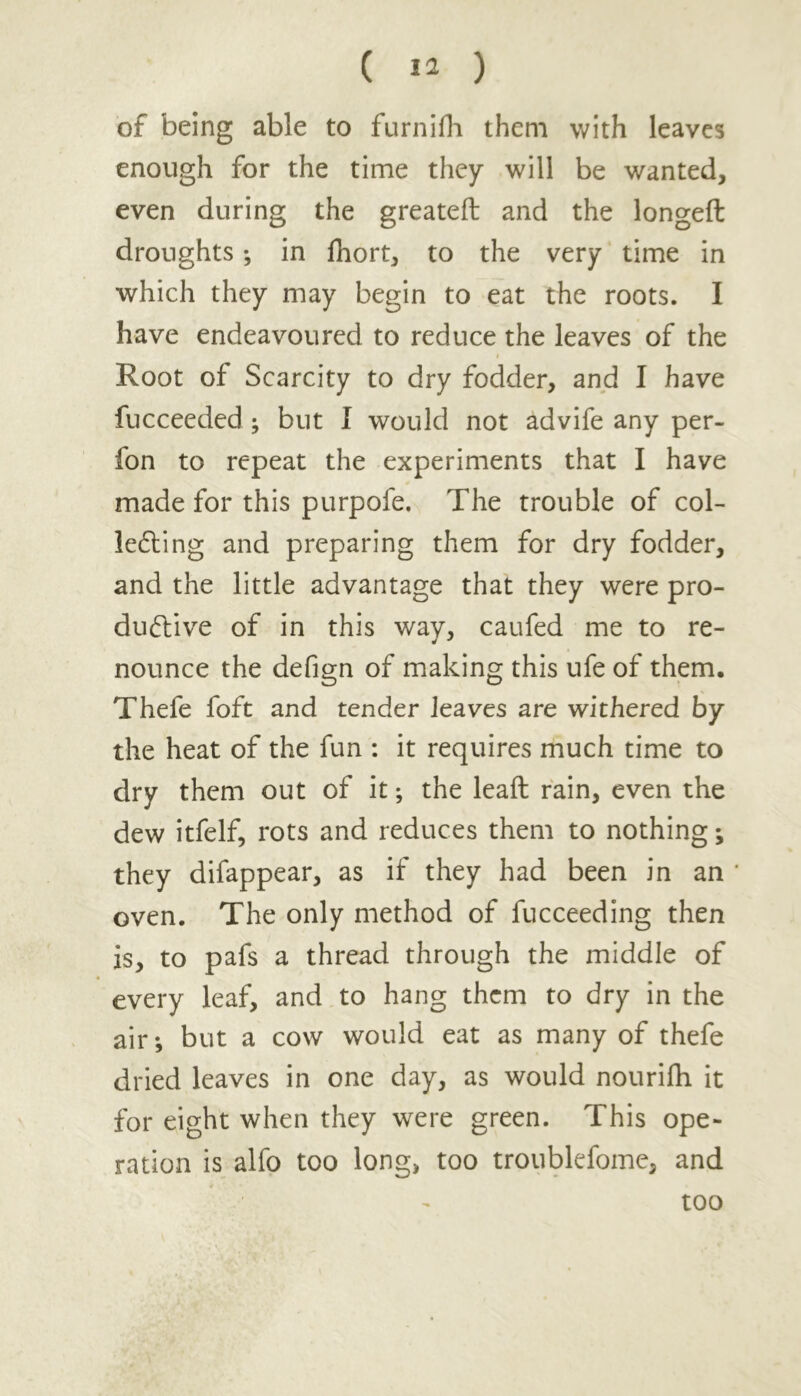 of being able to furnifh them with leaves enough for the time they will be wanted, even during the greateft and the longeft droughts; in fhort, to the very time in which they may begin to eat the roots. I have endeavoured to reduce the leaves of the Root of Scarcity to dry fodder, and I have fucceeded; but I would not advife any per- fon to repeat the experiments that I have made for this purpofe. The trouble of col- lecting and preparing them for dry fodder, and the little advantage that they were pro- ductive of in this way, caufed me to re- nounce the defign of making this ufe of them. Thefe foft and tender leaves are withered by the heat of the fun : it requires much time to dry them out of it; the leaft rain, even the dew itfelf, rots and reduces them to nothing; they difappear, as if they had been in an * oven. The only method of fucceeding then is, to pafs a thread through the middle of every leaf, and to hang them to dry in the air; but a cow would eat as many of thefe dried leaves in one day, as would nourifh it for eight when they were green. This ope- ration is alfo too long, too troublefome, and too