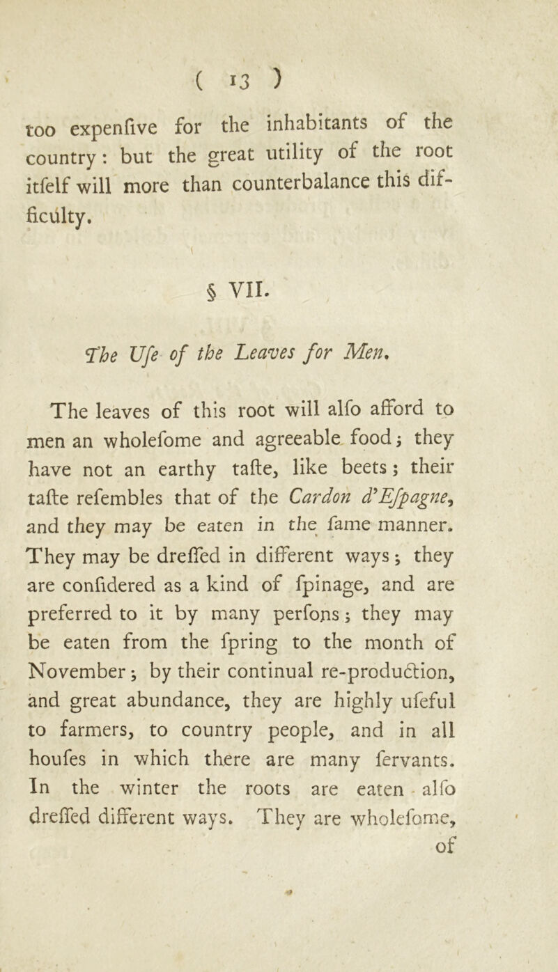 too expen five for the inhabitants of the country: but the great utility of the loot itfelf will more than counterbalance this dif- ficulty. § VII. The Ufe of the Leaves for Men. The leaves of this root will alfo afford to men an wholefome and agreeable food; they have not an earthy tafte, like beets; their tafte refembles that of the Car don d'Efpagne, and they may be eaten in the fame manner. They may be dreffed in different ways; they are confidered as a kind of fpinage, and are preferred to it by many perfons s they may be eaten from the fpring to the month of November ; by their continual re-produ6lion, and great abundance, they are highly ufeful to farmers, to country people, and in all houfes in which there are many fervants. In the winter the roots are eaten alfo dreffed different ways. They are wholefome, of &