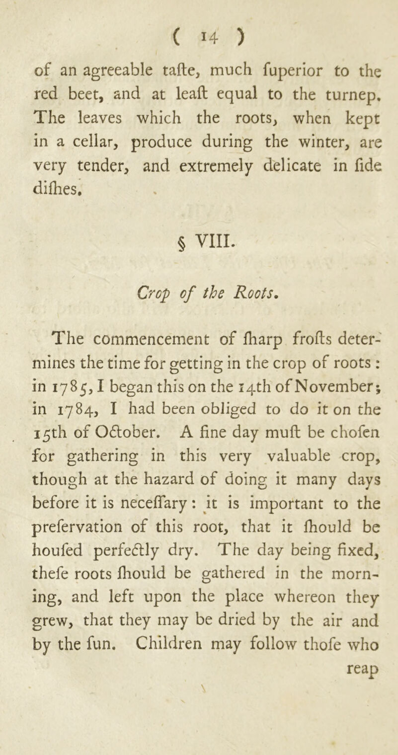 ( *4 ) of an agreeable tafte, much fuperior to the red beet, and at leaft equal to the turnep. The leaves which the roots, when kept in a cellar, produce during the winter, are very tender, and extremely delicate in fide difhes, § VIII. Crop of the Roots. The commencement of fliarp frofts deter- mines the time for getting in the crop of roots: in 1785,1 began this on the 14th of November; in 1784, I had been obliged to do it on the 15th of Odtober. A fine day muft be chofen for gathering in this very valuable crop, though at the hazard of doing it many days before it is necefiary: it is important to the prefervation of this root, that it lhould be houfed perfectly dry. The day being fixed, thefe roots fhould be gathered in the morn- ing, and left upon the place whereon they grew, that they may be dried by the air and by the fun. Children may follow thofe who reap