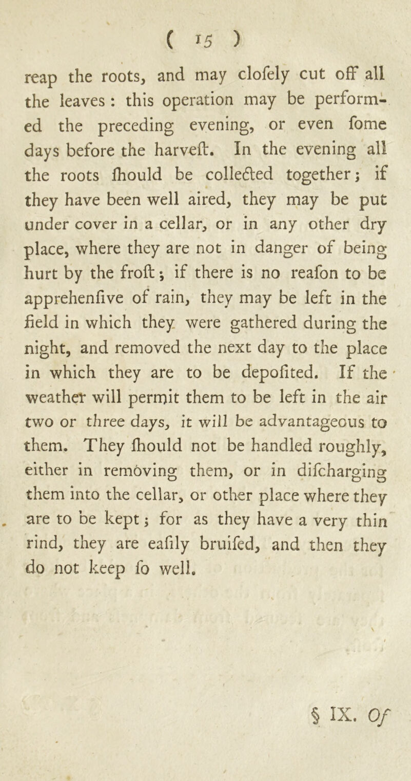 reap the roots, and may clofely cut off all the leaves : this operation may be perform- ed the preceding evening, or even fome days before the harveft. In the evening all the roots fhould be colledled together; if they have been well aired, they may be put under cover in a cellar, or in any other dry place, where they are not in danger of being- hurt by the froft; if there is no reafon to be apprehenfive of rain, they may be left in the field in which they were gathered during the night, and removed the next day to the place in which they are to be depofited. If the * weather will permit them to be left in the air two or three days, it will be advantageous to them. They lhould not be handled roughly, either in removing them, or in difchargino- them into the cellar, or other place where they „ are to be kept; for as they have a very thin rind, they are eafily bruifed, and then they do not keep fo well. § IX. Of