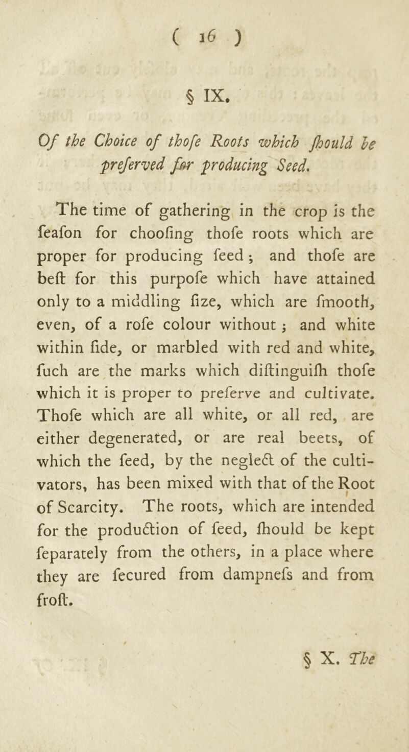 § IX. Of the Choice of thofe Roots which Jhould le preferred for producing Seed. The time of gathering in the crop is the feafon for choofing thofe roots which are proper for producing feed ; and thofe are beft for this purpofe which have attained only to a middling fize, which are fmooth, even, of a rofe colour without and white within fide, or marbled with red and white, fuch are the marks which diftinguifli thofe which it is proper to preferve and cultivate. Thofe which are all white, or all red, are either degenerated, or are real beets, of which the feed, by the neglect of the culti- vators, has been mixed with that of the Root of Scarcity. The roots, which are intended for the production of feed, fhould be kept feparately from the others, in a place where they are fecured from dampnefs and from froft. § X. The