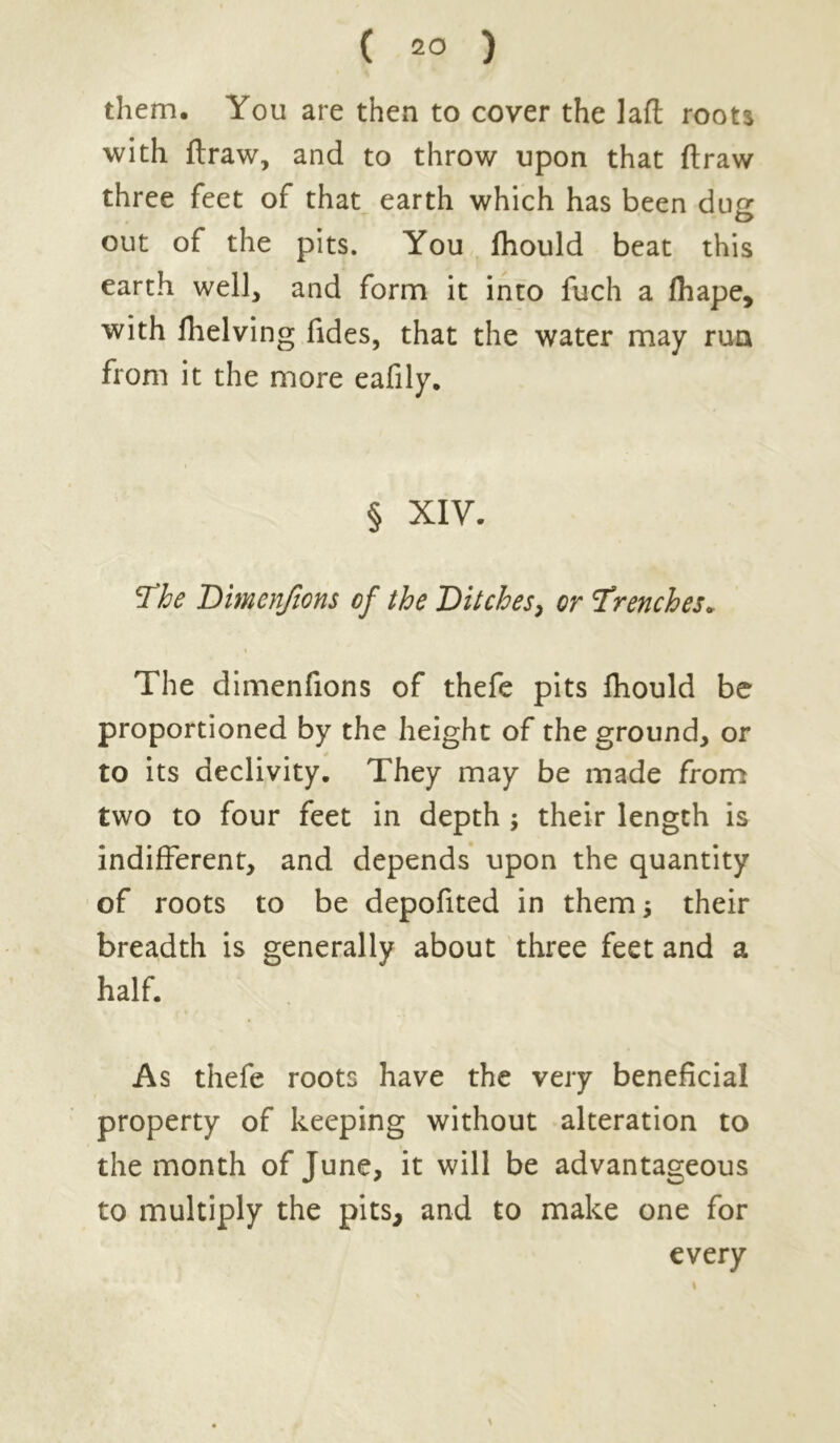 ( 2° ) them. You are then to cover the lad roots with draw, and to throw upon that draw three feet of that earth which has been dug out of the pits. You fliould beat this earth well, and form it into fuch a diape, with fhelving fides, that the water may run from it the more eafily. § XIV. The Dimenfions of the Ditches, or Ttenches. The dimenfions of thefe pits fliould be proportioned by the height of the ground, or to its declivity. They may be made from two to four feet in depth ; their length is indifferent, and depends upon the quantity of roots to be depofited in them; their breadth is generally about three feet and a half. As thefe roots have the very beneficial property of keeping without alteration to the month of June, it will be advantageous to multiply the pits, and to make one for every