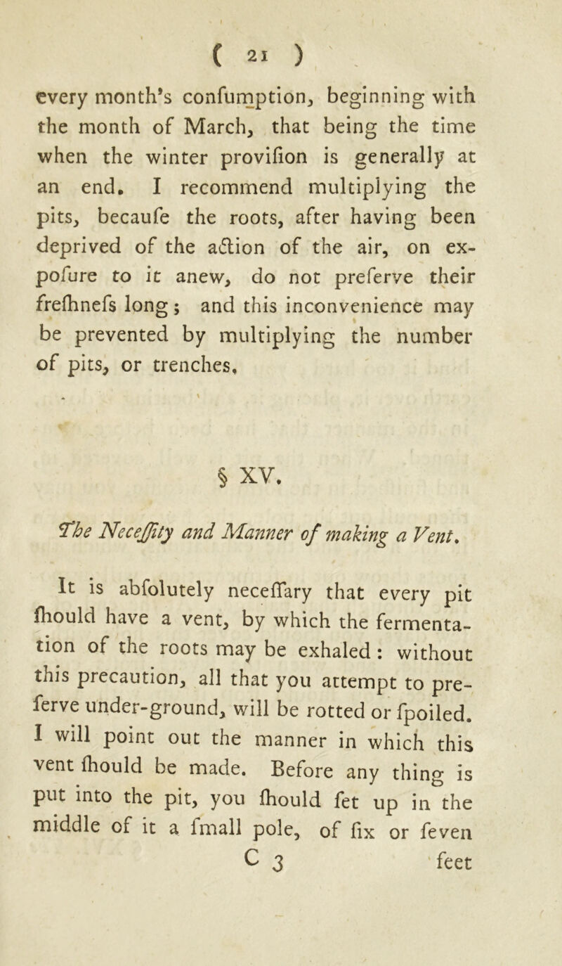 every month’s confumption* beginning with the month of March* that being the time when the winter provifion is generally at an end, I recommend multiplying the pits* becaufe the roots, after having been deprived of the a&ion of the air, on ex- pofure to it anew* do not preferve their frefhnefs long ; and this inconvenience may be prevented by multiplying the number of pits* or trenches. § XV, The NeceJJity and Manner of making a Vent. It is abfolutely neceflary that every pit fhould have a vent* by which the fermenta- tion of the roots may be exhaled : without this precaution* all that you attempt to pre- ferve under-ground* will be rotted or fpoiled. I will point out the manner in which this vent fhould be made. Before any thing is put into the pit* you fhould fet up in the middle of it a imall pole, of fix or feven C 3 feet