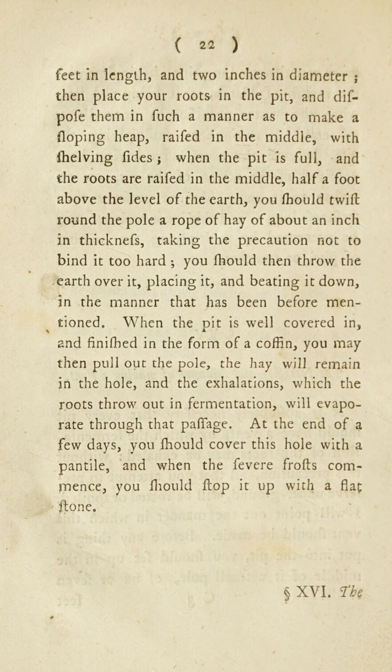 feet in length, and two inches in diameter ; then place your roots in the pit, and dif- pofe them in fuch a manner as to make a Hoping heap, raifed in the middle, with ftielving Tides ; when the pit is full, and the roots are raifed in the middle, half a foot above the level of the earth, you fhould twill round the pole a rope of hay of about an inch in thicknefs, taking the precaution not to bind it too hard •, you fhould then throw the » earth over it, placing it, and beating it down, in the manner that has been before men- tioned. When the pit is well covered in, and finifhed in the form of a coffin, you may then pull out the pole, the hay will remain in the hole, and the exhalations, which the roots throw out in fermentation, will evapo- rate through that paffage. At the end of a few days, you fhould cover this hole with a pantile, and when the fevere frofls com- mence, you fhould flop it up with a flat ftone. 7 • § XVI. ?ht