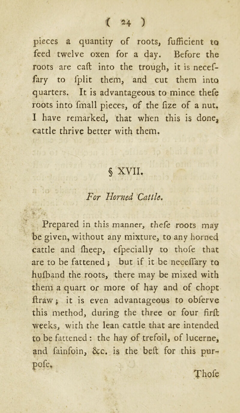 pieces a quantity of roots, fufficient to feed twelve oxen for a day. Before the roots are caft into the trough, it is necef- fary to fplit them, and cut them into quarters. It is advantageous to mince thefe roots into fmall pieces, of the fize of a nut. I have remarked, that when this is done, cattle thrive better with them. § XVII. For Horned Cattle. Prepared in this manner, thefe roots may be given, without any mixture, to any horned cattle and fheep, efpecially to thofe that are to be fattened; but if it be necefiary to hujfband the roots, there may be mixed with them a quart or more of hay and of chopt ftraw i it is even advantageous to obferve this method, during the three or four firfb weeks, with the lean cattle that are intended to be fattened : the hay of trefoil, of lucerne, and fainfoin, &c. is the beft for this pur- pofe* Thofe