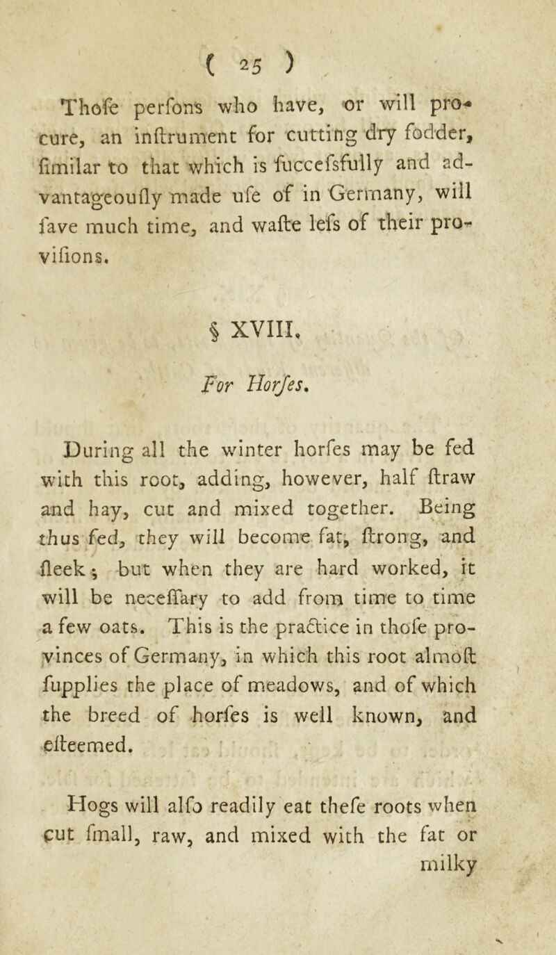 Thofe perfons who have, or will pro-* cure, an inftrument for cutting dry fodder, limilar to that which is fuccefsfully and ad- vantageoufly made ufe of in Germany, will lave much time, and wafte lefs of their pro** vifions. § XVIII, For Horfes. During all the winter horfes may be fed with this root, adding, however, half draw and hay, cut and mixed together. Being • *■> ’ *» thus fed, they will become fat, ftrong, and deek ♦, but when they are hard worked, it will be necedary to add from time to time a few oats. This is the practice in thole pro- vinces of Germany, in which this root almolt fupplies the place of meadows, and of which the breed of horfes is well known, and elteemed. Hogs will alfo readily eat thefe roots when cut final], raw, and mixed with the fat or milky •V