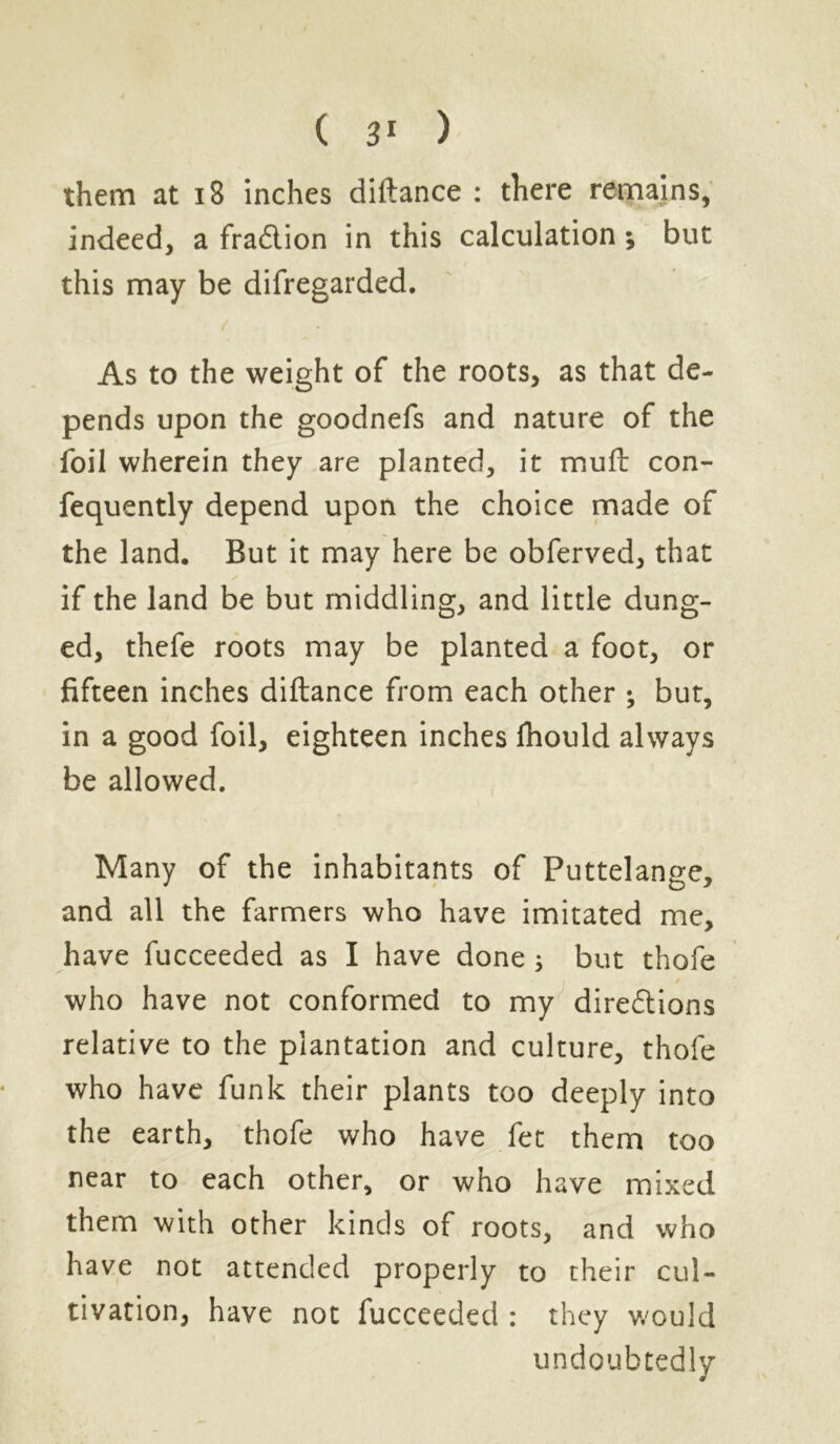 them at 18 inches diftance : there remains, indeed, a fraftion in this calculation; but this may be difregarded. As to the weight of the roots, as that de- pends upon the goodnefs and nature of the foil wherein they are planted, it muft con- fequently depend upon the choice made of the land. But it may here be obferved, that if the land be but middling, and little dung- ed, thefe roots may be planted a foot, or fifteen inches diftance from each other • but, in a good foil, eighteen inches fhould always be allowed. Many of the inhabitants of Puttelange, and all the farmers who have imitated me, have fucceeded as I have done 5 but thofe who have not conformed to my directions relative to the plantation and culture, thofe who have funk their plants too deeply into the earth, thofe who have fet them too near to each other, or who have mixed them with other kinds of roots, and who have not attended properly to their cul- tivation, have not fucceeded : they would undoubtedly