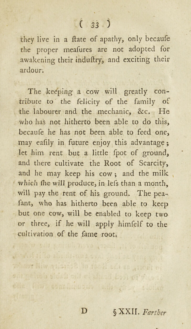 they live in a ftate of apathy, only becaufe the proper meafures are not adopted for awakening their induftry, and exciting their ardour. The keeping a cow will greatly con- tribute to the felicity of the family of the labourer and the mechanic, &c. He who has not hitherto been able to do this, becaufe he has not been able to feed one, may eafily in future enjoy this advantage; let him rent but a little fpot of ground, and there cultivate the Root of Scarcity, and he may keep his cow ; and the milk which Hie will produce, in lefs than a month, will pay the rent of his ground. The pea- fant, who has hitherto been able to keep but one cow, will be enabled to keep two or three, if he will apply himfelf to the cultivation of the fame root. D § XXII. Farther
