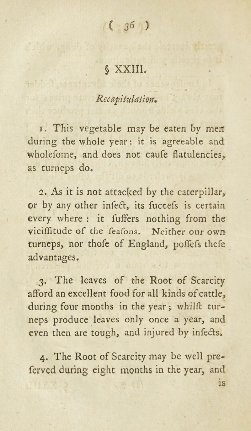 § XXIII. 4m Recapitulation. i. This vegetable may be eaten by men during the whole year: it is agreeable and wholefome, and does not caufe flatulencies* as turneps do, 1. As it is not attacked by the caterpillar* or by any other infe6l, its fuccefs is certain every where : it fuffers nothing from the viciflltude of the feafons. Neither our own turneps* nor thofe of England, poflefs thefe advantages. j. The leaves of the Root of Scarcity afford an excellent food for all kinds of cattle* during four months in the year; whilft tur- neps produce leaves only once a year, and even then are tough, and injured by infe&s. 4. The Root of Scarcity may be well pre- ferved during eight months in the year, and is
