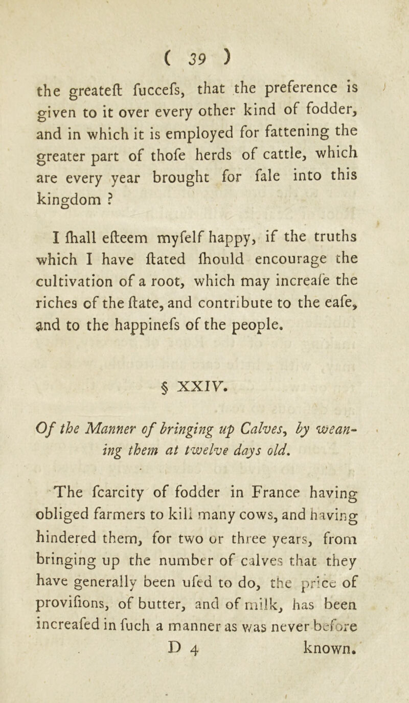 the greateft fuccefs, that the preference is ) given to it over every other kind of fodder, and in which it is employed for fattening the greater part of thofe herds of cattle, which are every year brought for fale into this kingdom ? I fhall efteem myfelf happy, if the truths which I have dated fhould encourage the cultivation of a root, which may increale the riche9 of the date, and contribute to the eafe, and to the happinefs of the people. § XXIV. Of the Manner of bringing up Calves, by wean- ing them at twelve days old. . » The fcarcity of fodder in France having obliged farmers to kill many cows, and having hindered them, for two or three years, from bringing up the number of calves that they have generally been ufed to do, the price of provifions, of butter, and of milk, has been increafed in fuch a manner as was never before D 4 known. i