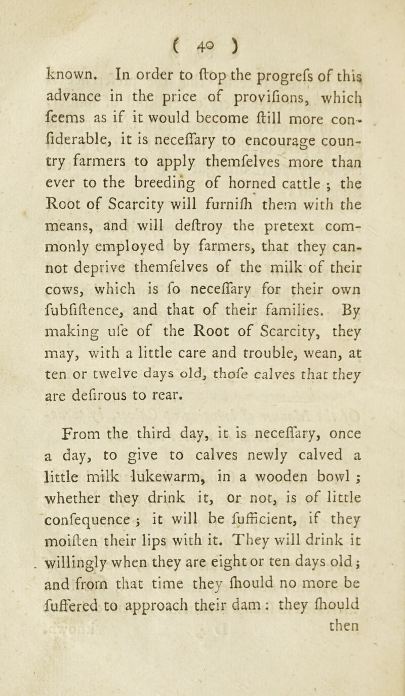 known. In order to flop the progrefs of this advance in the price of provifions, which feems as if it would become ftill more con- fiderable, it is neceffary to encourage coun- try farmers to apply themfelves more than ever to the breeding of horned cattle ; the «• Root of Scarcity will furnifh them with the means, and will deftroy the pretext com- monly employed by farmers, that they can- not deprive themfelves of the milk of their cows, which is fo neceffary for their own fubfiftence, and that of their families. By making ufe of the Root of Scarcity, they may, with a little care and trouble, wean, at ten or twelve days old, thofe calves that they are defirous to rear. From the third day, it is neceffary, once a day, to give to calves newly calved a little milk lukewarm, in a wooden bowl ; whether they drink it, or not, is of little confequence ; it will be fufficient, if they moiften their lips with it. They will drink it . willingly when they are eight or ten days old ; and from that time they fhould no more be fuffered to approach their dam: they fhould then