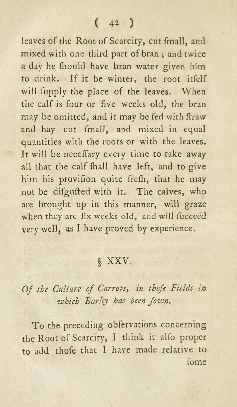 leaves of the Root of Scarcity, cut fmall, and mixed with one third part of bran ; and twice a day he fhould have bran water given him to drink. If it be winter, the root itfelf will fupply the place of the leaves. When the calf is four or five weeks old, the bran may be omitted, and it may be fed with ftraw and hay cut fmall, and mixed in equal quantities with the roots or with the leaves. It will be neceffary every time to take away all that the calf fhall have left, and to give him his provifion quite frefh, that he may not be difgufted with it. The calves, who are brought up in this manner, will graze when they are fix weeks old, and will fucceed very well, as I have proved by experience. § XXV. Of the Culture of Carrots, in thofe Fields in which Barley has been fawn. To the preceding obfervations concerning the Root of Scarcity, I think it alfo proper to add thofe that 1 have made relative to loine