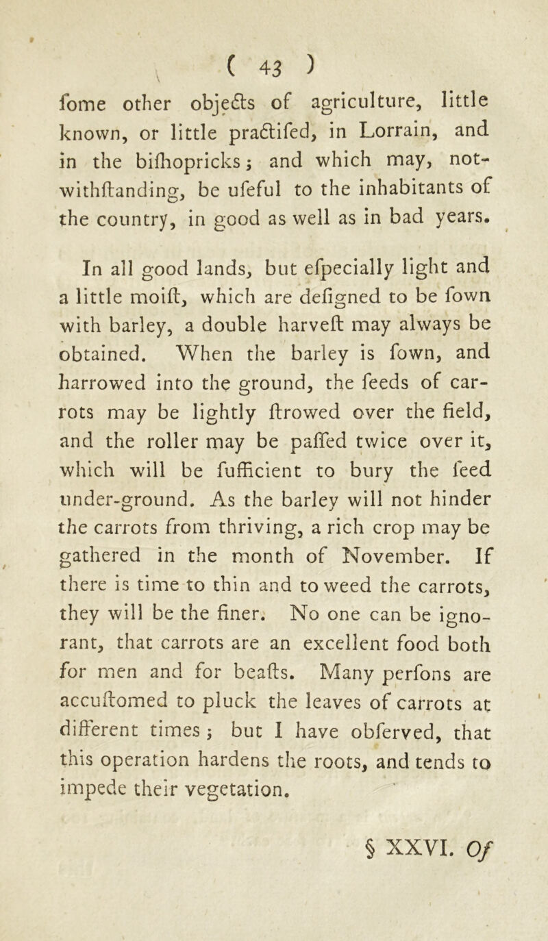 fome other objefts of agriculture, little known, or little pradtifed, in Lorrain, and in the bifhopricks; and which may, not- withftanding, be ufeful to the inhabitants of the country, in good as well as in bad years. In all good lands, but efpecially light and a little moiff, which are defigned to be Town with barley, a double harveft may always be obtained. When the barley is fown, and harrowed into the ground, the feeds of car- rots may be lightly ftrowed over the field, and the roller may be paffed twice over it, which will be fufficient to bury the feed under-ground. As the barley will not hinder the carrots from thriving, a rich crop may be gathered in the month of November. If there is time to thin and to weed the carrots, they will be the finer. No one can be igno- rant, that carrots are an excellent food both for men and for beafts. Many perfons are accuffomed to pluck the leaves of carrots at different times ; but I have obferved, that this operation hardens the roots, and tends to impede their vegetation. § XXVI. Of