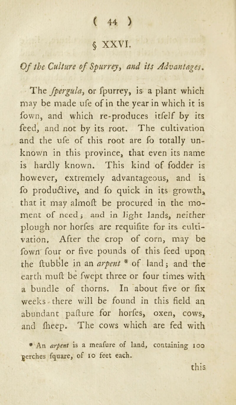 § XXVI. Of the Culture of Spurrey, and its Advantages. The fpergula, or fpurrey, is a plant which may be made ufe of in the year in which it is fown, and which re-produces itfelf by its feed, and not by its root. The cultivation and the ufe of this root are fo totally un- known in this province, that even its name is hardly known. This kind of fodder is however, extremely advantageous, and is fo produdtive, and fo quick in its growth* that it may almoft be procured in the mo- ment of need j and in light lands, neither plough nor horfes are requifite for its culti- vation, After the crop of corn, may be fown four or five pounds of this feed upon the flubble in an arpent * of land > and the earth mufl be fwept three or four times with a bundle of thorns. In about five or fix weeks there will be found in this field an abundant pafture for horfes, oxen, cows, and fheep. The cows which are fed with * An arpent is a meafure of land, containing ioo perches fcjuare, of 10 feet each. this