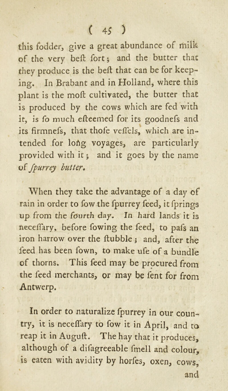 • 1 this fodder, give a great abundance of milk of the very beft fort *, and the butter that they produce is the beft that can be for keep- ing. In Brabant and in Holland, where this plant is the moft cultivated, the butter that is produced by the cows which are fed with it, is fo much efteemed for its goodnefs and its firmnefs, that thofe veftels, which are in- tended for lofig voyages, are particularly provided with it; and it goes by the name of fpurrey butter. 0 When they take the advantage of a day of rain in order to fow the fpurrey feed, it fprings up from the fourth day. In hard lands it is neceffary, before fowing the feed, to pafs an iron harrow over the ftubble j and, after the feed has been fown, to make ufe of a bundle of thorns. This feed may be procured from the feed merchants, or may be fent for from Antwerp. In order to naturalize fpurrey in our coun- try, it is neceflary to fow it in April, and to reap it in Auguft. The hay that it produces, although of a difagreeable fmell and colour, is eaten with avidity by horfes, oxen, cows, % and