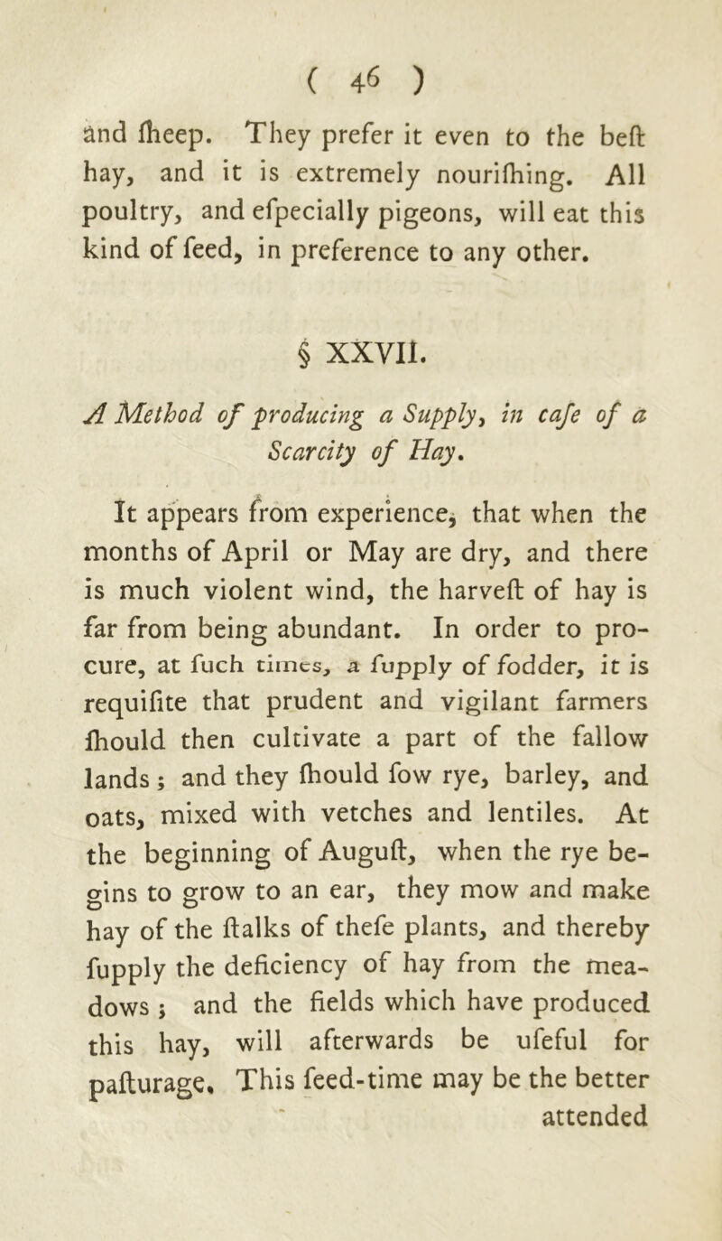 and fheep. They prefer it even to the beft hay, and it is extremely nourifhing. All poultry, and efpecially pigeons, will eat this kind of feed, in preference to any other. § XXVII. A Method of producing a Supply, in cafe of a Scarcity of Hay. It appears from experience, that when the months of April or May are dry, and there is much violent wind, the harveft of hay is far from being abundant. In order to pro- cure, at fuch times, a fvpply of fodder, it is requifite that prudent and vigilant farmers fhould then cultivate a part of the fallow lands ; and they fhould fow rye, barley, and oats, mixed with vetches and lentiles. At the beginning of Auguft, when the rye be- gins to grow to an ear, they mow and make hay of the ftalks of thefe plants, and thereby fupply the deficiency of hay from the mea- dows ; and the fields which have produced this hay, will afterwards be ufeful for pafturage* This feed-time may be the better attended