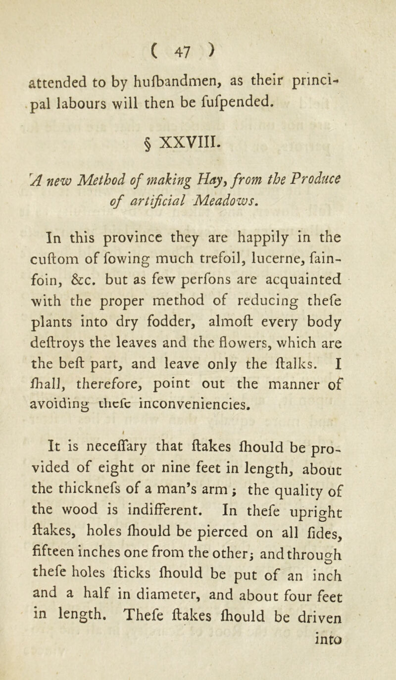 I ( 47 > attended to by hufbandmen, as their princi- pal labours will then be fufpended. § XXVIII. A new Method of making Hay, from the Produce of artificial Meadows. In this province they are happily in the cuftom of fowing much trefoil, lucerne, fain- foin, &c. but as few perfons are acquainted with the proper method of reducing thefe plants into dry fodder, almoft every body deftroys the leaves and the flowers, which are the befb part, and leave only the ftalks. I IhaU, therefore, point out the manner of avoiding thefe inconveniencies. i It is neceffary that flakes lliould be pro- vided of eight or nine feet in length, about the thicknefs of a man’s arm ; the quality of the wood is indifferent. In thefe upright flakes, holes fhould be pierced on all fides, fifteen inches one from the other: and through o thefe holes flicks fhould be put of an inch and a half in diameter, and about four feet in length. Thefe flakes fhould be driven into