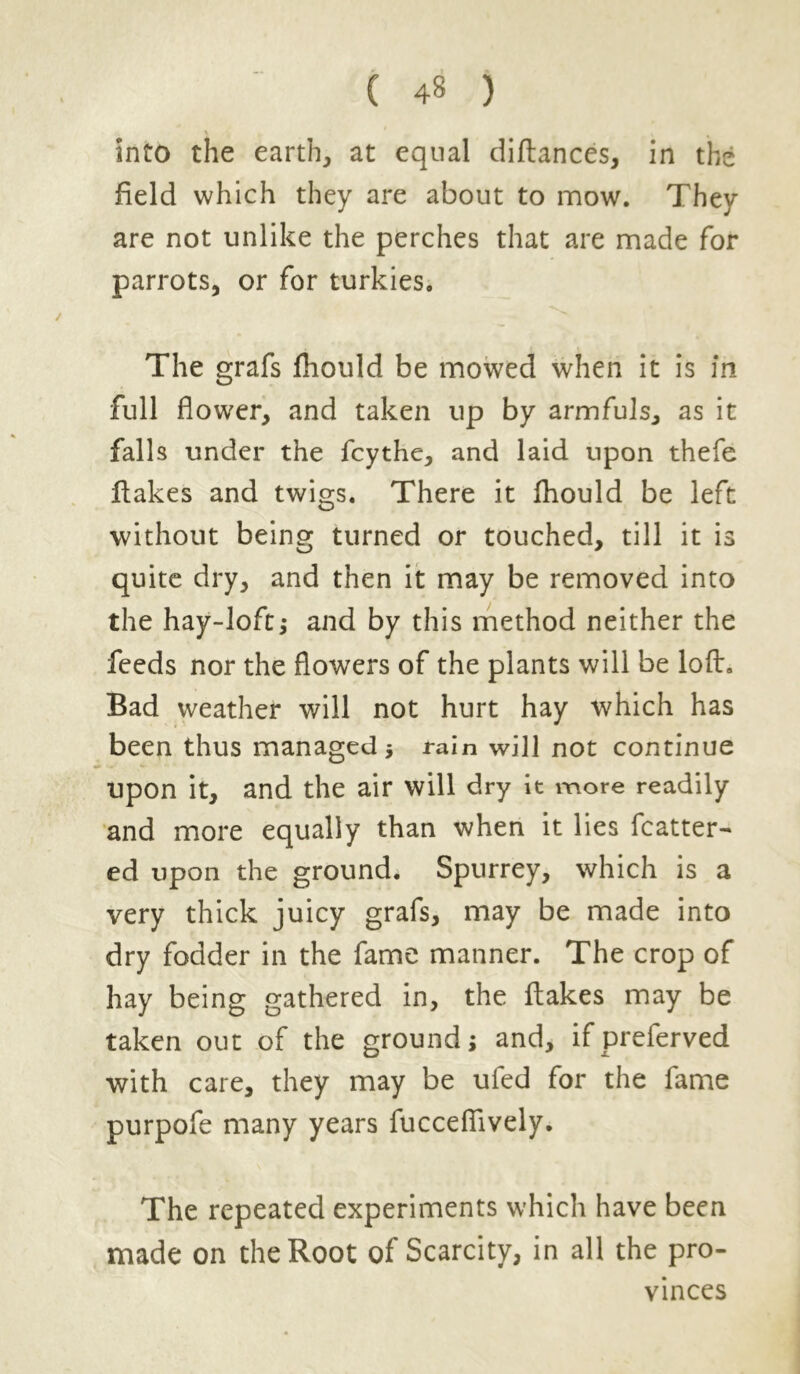 ( 4§ ) \ into the earthy at equal diflances, in the field which they are about to mow. They are not unlike the perches that are made for parrots, or for turkies. The grafs fhould be mowed when it is in full flower, and taken up by armfuls, as it falls under the fcythe, and laid upon thefe flakes and twigs. There it fhould be left without being turned or touched, till it is quite dry, and then it may be removed into the hay-loft,* and by this method neither the feeds nor the flowers of the plants will be loft. Bad weather will not hurt hay which has been thus managed ; rain will not continue upon it, and the air will dry it more readily and more equally than when it lies flutter- ed upon the ground. Spurrey, which is a very thick juicy grafs, may be made into dry fodder in the fame manner. The crop of hay being gathered in, the flakes may be taken out of the ground; and, ifpreferved with care, they may be ufed for the fame purpofe many years fucceflively. The repeated experiments which have been made on the Root of Scarcity, in all the pro- vinces