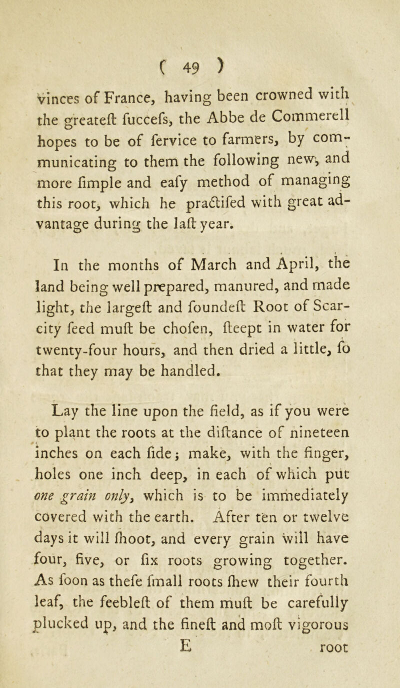 vinces of France, having been crowned with the greateft fuccefs, the Abbe de Commerell hopes to be of fervice to farmers, by com- municating to them the following new^ and more fimple and eafy method of managing this root, which he praddifed with great ad- vantage during the lad year. - « • r f In the months of March and April, the land being well prepared, manured, and made light, the largeft and founded Root of Scar- city feed mud be chofen, deept in water for twenty-four hours, and then dried a little, fo that they may be handled. Lay the line upon the field, as if you were to plant the roots at the didance of nineteen inches on each fide; make, with the finger, holes one inch deep, in each of which put one grain only, which is to be immediately covered with the earth. After ten or twelve days it will fhoot, and every grain will have four, five, or fix roots growing together. As foon as thefe fmall roots fhew their fourth leaf, the feebled of them mud be carefully plucked up, and the fined and mod vigorous E root