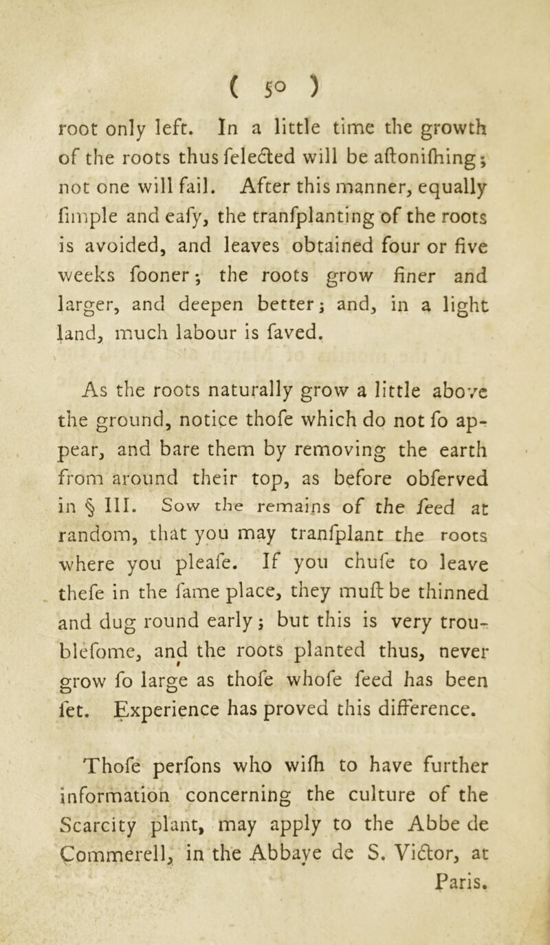 root only left. In a little time the growth of the roots thus feledted will be aftonifhing; not one will fail. After this manner, equally fimple and eafy, the tranfplanting of the roots is avoided, and leaves obtained four or five weeks fooner; the roots grow finer and larger, and deepen better; and, in a light land, much labour is faved. * * \ v As the roots naturally grow a little above the ground, notice thofe which do not fo ap- pear, and bare them by removing the earth from around their top, as before obferved in § 111. Sow the remains of the feed at random, that you may tranfplant the roots where you pleafe. If you chufe to leave thefe in the fame place, they muft be thinned and dug round early; but this is very trou- blefome, and the roots planted thus, never grow fo large as thofe whofe feed has been let. Experience has proved this difference. Thofe perfons who wifh to have further information concerning the culture of the Scarcity plant, may apply to the Abbe de Commerell, in the Abbaye de S. Vidtor, at Paris.