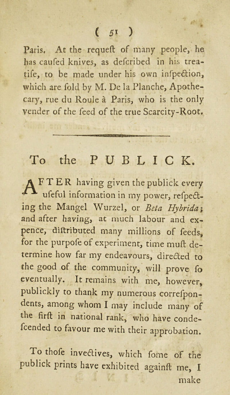 ¥ ( 5» ) Paris, At the requeft of many people, he has caufed knives, as defcribed in his trea- tife, to be made under his own infpeftion, which are fold by M. De la Planche, Apothe- cary, rue du Roule a Paris, who is the only vender of the feed of the true Scarcity-Root, To the P U B L I C K. AFTER having given the publick every - ^ uleful information in my power, refpeft- ing the Mangel Wurzel, or Beta Hybridan and after having, at much labour and ex- pence, diftributed many millions of feeds, for the purpofe of experiment, time muft de- termine how far my endeavours, dire&ed to the good of the community, will prove fo eventually. It remains with me, however, publickly to thank my numerous correfpon- dents, among whom I may include many of the flrft in national rank, who have conde- fcended to favour me with their approbation. To thofe inveflives, which fome of the publick prints have exhibited againft me, I make