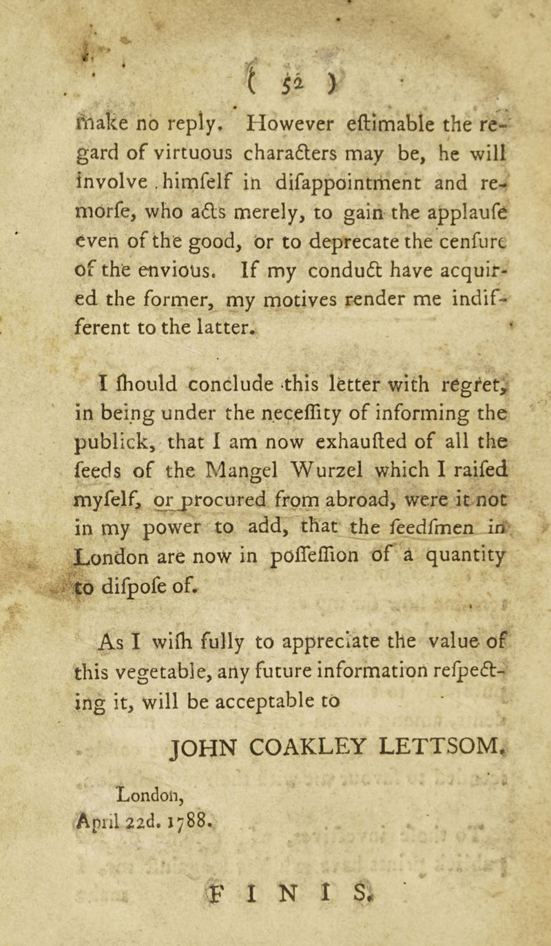 i 9,1 '■ * ' • Nf y l make no reply. However eftimable the re- gard of virtuous charadlers may be, he will involve . himfelf in difappointment and re- morfe, who adls merely, to gain the applaufe even of the good, or to deprecate the cenfure of the envious. If my conduct have acquir- ed the former, my motives render me indif- ferent to the latter. I fhould conclude this letter with regret, in being under the n.eceflity of informing the publick, that I am now exhaufted of all the feeds of the Mangel Wurzel which I raifed myfelf, or procured from abroad, were it not in my power to add, that the feedfmen in London are now in poffefiion of a quantity to difpofe of. As I wifli fully to appreciate the value of this vegetable, any future information refpedl- ing it, will be acceptable to JOHN COAKLEY LETTSOM, London, April 22d. 1788. FINIS,