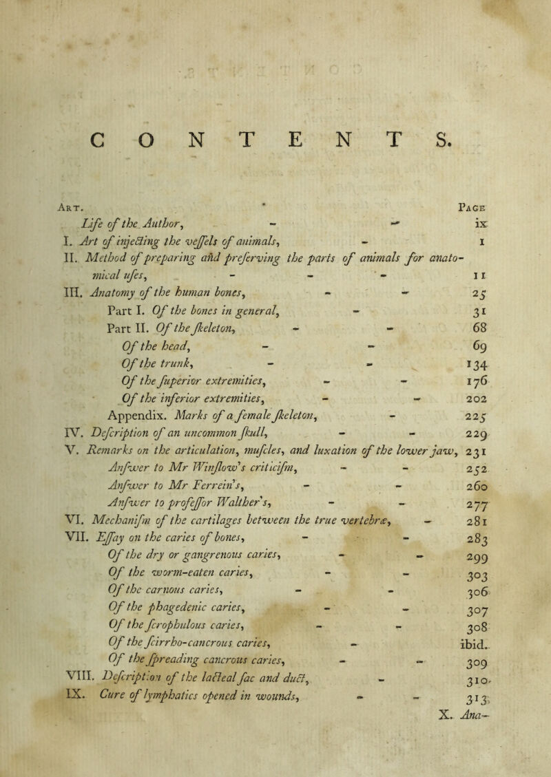 C O N T ENTS. Art. Page ix I Life of the Author, - I. Art f injecting the veffels of animals, II. Method of preparing and preferving the parts of animals for anato- mical ufes, - - - ii III. Anatomy of the human bones, - - 25 Part I. Of the bones in general, - 31 Part II. Of the Jkeleton, - - 68 Of the heady - 69 Of the trunk, - - 134 Of the fuperior extremities, - - 176 0/' the inferior extremities, - ->202 Appendix. Marks of a female Jkeleton, - 225 IV. Defcription of an uncommon fkull, - - 229 V. Remarks on the articulation, mufcles, luxation of the louver jaw, 231 Anjhver to Mr Winflow s criticfm, Anfwer to Mr Ferreins, Anfwer to profejfor Walt her s, VI. Mechanifm of the cartilages between the true vertebra, - VII. on the caries of bones, O/’ the dry or gangrenous caries, - - £)/' the worm-eaten caries, 0/ //£>£■ carnous caries, O/'phagedenic caries, - - (y the fcrophulous caries, O/' the fcirrho-cancrous caries, the fpreading cancrous caries, - ~ VIII. Defcription of the lafleal fac and duct, IX. C/yj’r o/'lymphatics opened in wounds, X. 252 260 277 281 283 299 303 306 3°7 3°8 ibid. 3°9 310. 3!3. Ana*