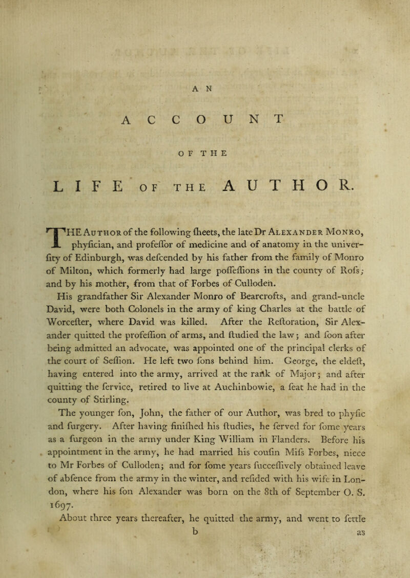 A N ACCOUNT 4: O F T H E LIFE of the AUTHOR. THE Author of the following flieets, the late Dr Alexander Monro, phyfician, and profeffor of medicine and of anatomy in the univer- iity of Edinburgh, was defcended by his father from the family of Monro of Milton, which formerly had large poffedions in the county of Rofs; and by his mother, from that of Forbes of Cullodeh. His grandfather Sir Alexander Monro of Bearcrofts, and grand-uncle David, were both Colonels in the army of king Charles at the battle of Worcefter, where David was killed. After the Reftoration, Sir Alex- ander quitted the profedion of arms, and ftudied the law; and foon after being admitted an advocate, was appointed one of the principal clerks of the court of SefTion. He left two fons behind him. George, the elded, having entered into the army, arrived at the rartk of Major; and after quitting the fervice, retired to live at Auchinbowie, a feat he had in the county of Stirling. The younger fon, John, the father of our Author, was bred to phylic and furgery. After having finilhed his ftudies, he ferved for fome years as a furgeon in the army under King William in Flanders. Before his appointment in the army, he had married his coufin Mifs Forbes, niece to Mr Forbes of Culloden; and for fome years fucceflively obtained leave of abfence from the army in the winter, and redded with his wife in Lon- don, where his fon Alexander was born on the 8th of September O. S. 1697. About three years thereafter, he quitted the army, and went to fettle b as