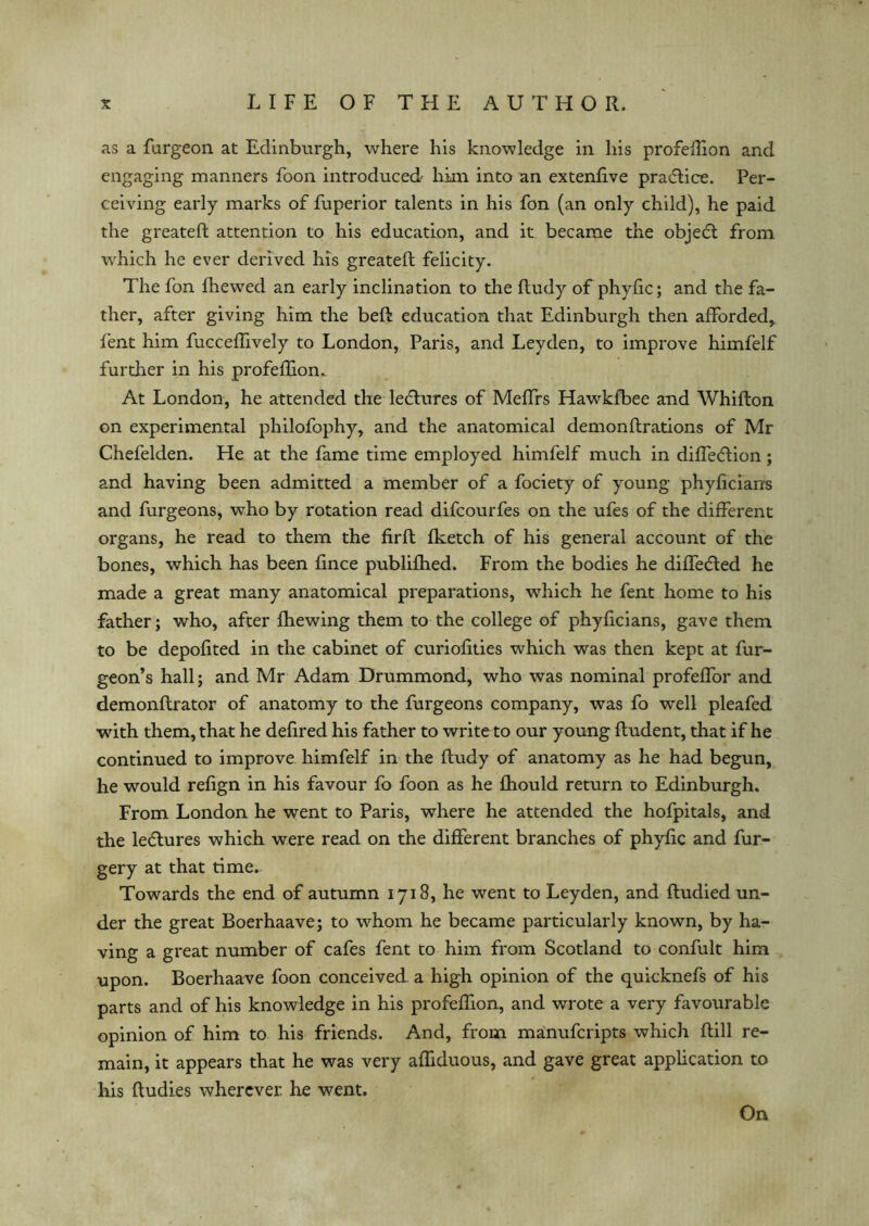 as a furgeon at Edinburgh, where his knowledge in his profeffion and engaging manners foon introduced' him into an extenfive practice. Per- ceiving early marks of fuperior talents in his fon (an only child), he paid the greateft attention to his education, and it became the objedt from which he ever derived his greateft felicity. The fon fhewed an early inclination to the ftudy of phyfic; and the fa- ther, after giving him the beft education that Edinburgh then afforded, Pent him fucceffively to London, Paris, and Leyden, to improve himfelf further in his profeffion. At London, he attended the lectures of Meffrs Hawkfbee and Whifton on experimental philofophy, and the anatomical demonftrations of Mr Chefelden. He at the fame time employed himfelf much in diffedlion; and having been admitted a member of a fociety of young phyficiarrs and furgeons, who by rotation read difcourfes on the ufes of the different organs, he read to them the firft fketch of his general account of the bones, which has been fince publifhed. From the bodies he diffedled he made a great many anatomical preparations, which he fent home to his father; who, after fhewing them to the college of phyficians, gave them to be depofited in the cabinet of curiofities which was then kept at fur- geon’s hall; and Mr Adam Drummond, who was nominal profeffor and demonftrator of anatomy to the furgeons company, was fo well pleafed with them, that he defired his father to write to our young ftudent, that if he continued to improve himfelf in the ftudy of anatomy as he had begun, he would refign in his favour fo foon as he fhould return to Edinburgh. From London he went to Paris, where he attended the hofpitals, and the ledtures which were read on the different branches of phyfic and fur- gery at that time. Towards the end of autumn 1718, he went to Leyden, and ftudied un- der the great Boerhaave; to whom he became particularly known, by ha- ving a great number of cafes fent to him from Scotland to confult him upon. Boerhaave foon conceived a high opinion of the quicknefs of his parts and of his knowledge in his profeffion, and wrote a very favourable opinion of him to his friends. And, from manufcripts which ftill re- main, it appears that he was very affiduous, and gave great application to his ftudies wherever he went. On