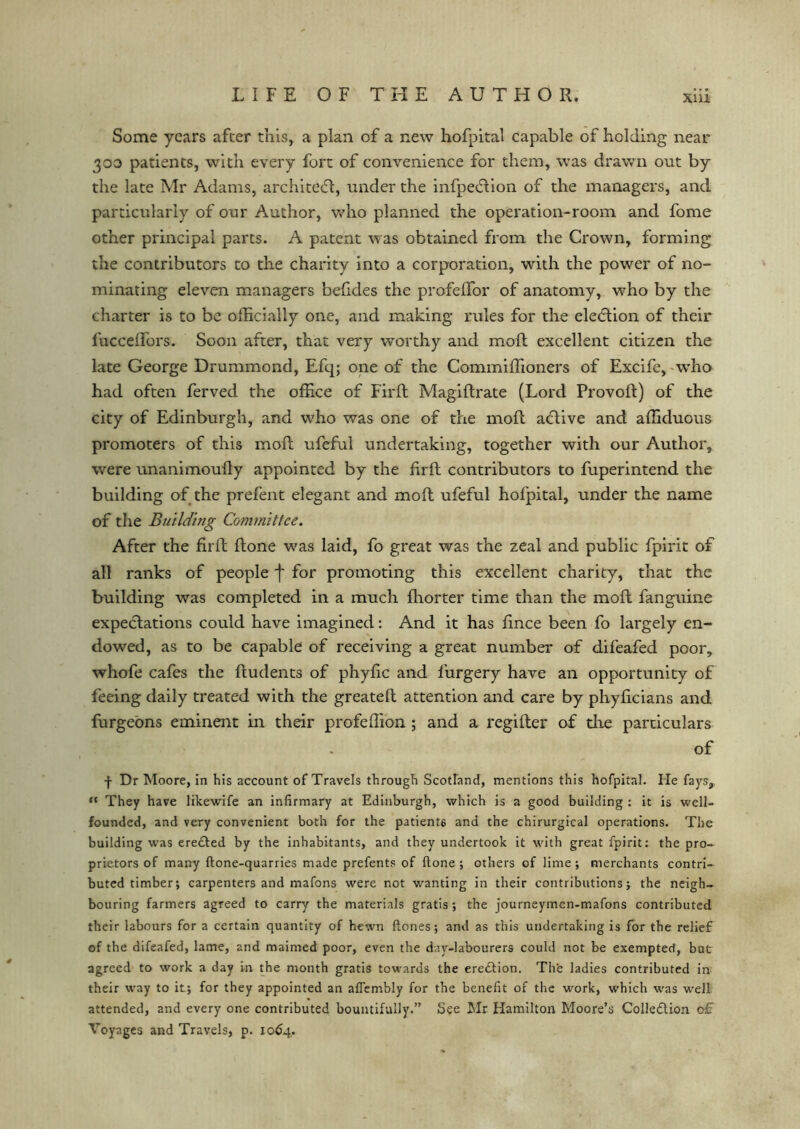 Xlll Some years after this, a plan of a new hofpital capable of holding near 300 patients, with every fort of convenience for them, was drawn out by the late Mr Adams, architect, under the infpeCtion. of the managers, and particularly of our Author, who planned the operation-room and fome other principal parts. A patent was obtained from the Crown, forming the contributors to the charity into a corporation, with the power of no- minating eleven managers befides the profefTor of anatomy, who by the charter is to be officially one, and making rules for the election of their luccelfors. Soon after, that very worthy and moft excellent citizen the late George Drummond, Efq; one of the Commiffioners of Excife, who had often ferved the office of Firft Magiftrate (Lord Provoft) of the city of Edinburgh, and who was one of the moft aCtive and afficluous promoters of this moft ufeful undertaking, together with our Author, were unanimoufly appointed by the firft contributors to fuperintend the building of the prefent elegant and moft ufeful hofpital, under the name of the Building Committee. After the firft ftone was laid, fo great was the zeal and public fpirit of all ranks of people f for promoting this excellent charity, that the building was completed in a much fhorter time than the moft fanguine expectations could have imagined: And it has fince been fo largely en- dowed, as to be capable of receiving a great number of difeafed poor, whofe cafes the ftudents of phyfic and furgery have an opportunity of feeing daily treated with the greateft attention and care by phyficians and furgeons eminent in their profeffion ; and a regifter of die particulars of f Dr Moore, in his account of Travels through Scotland, mentions this hofpital. He fays, “ They have likewife an infirmary at Edinburgh, which is a good building : it is well- founded, and very convenient both for the patients and the chirurgical operations. The building was ereCted by the inhabitants, and they undertook it with great fpirit: the pro- prietors of many ftone-quarries made prefents of ftone; others of lime; merchants contri- buted timber; carpenters and mafons were not wanting in their contributions; the neigh- bouring farmers agreed to carry the materials gratis; the journeymen-mafons contributed their labours for a certain quantity of hewn ftones; and as this undertaking is for the relief of the difeafed, lame, and maimed poor, even the day-labourers could not be exempted, but- agreed to work a day in the month gratis towards the erection. Th'e ladies contributed in their way to it; for they appointed an afiembly for the benefit of the work, which was well attended, and every one contributed bountifully.” See Mr Hamilton Moore’s Collection of Voyages and Travels, p. 1064.