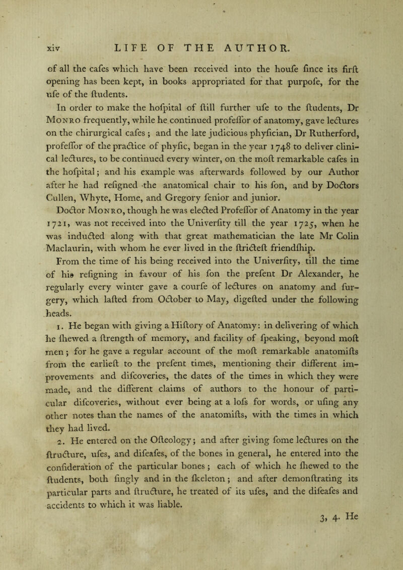 of all the cafes which have been received into the houfe fince its firft opening has been kept, in books appropriated for that purpofe, for the nfe of the ftudents. In order to make the hofpital of ftill further ufe to the ftudents, Dr Monro frequently, while he continued profeffor of anatomy, gave ledtures on the chirurgical cafes ; and the late judicious phyfician, Dr Rutherford, profeffor of the practice of phyfic, began in the year 1748 to deliver clini- cal lectures, to be continued every winter, on the moft remarkable cafes in the hofpital; and his example was afterwards followed by our Author after he had refigned the anatomical chair to his fon, and by Dodtors Cullen, Whyte, Home, and Gregory fenior and junior. Dodtor Monro, though he was eledted Profeffor of Anatomy in the year 1721, was not received into the Univerfity till the year 1725, when he was indudled along with that great mathematician the late Mr Colin Maclaurin, with whom he ever lived in the flridlefl friendfhip. From the time of his being received into the Univerfity, till the time of hi» refigning in favour of his fon the prefent Dr Alexander, he regularly every winter gave a courfe of ledlures on anatomy and fur- gery, which lafted from Odtober to May, digefted under the following heads. 1. He began with giving aHiftory of Anatomy: in delivering of which he fhewed a flrength of memory, and facility of fpeaking, beyond moft men; for he gave a regular account of the moft remarkable anatomifts from the earlieft to the prefent times, mentioning their different im- provements and difcoveries, the dates of the times in which they were made, and the different claims of authors to the honour of parti- cular difcoveries, without ever being at a lofs for words, or ufing any other notes than the names of the anatomifts, with the times in which they had lived. 2. He entered on the Ofleology; and after giving fome le<ftures on the ftru&ure, ufes, and difeafes, of the bones in general, he entered into the confideration of the particular bones; each of which he fhewed to the ftudents, both fingly and in the fkeleton; and after demonftrating its particular parts and ftrufture, he treated of its ufes, and the difeafes and accidents to which it was liable. 3, 4. He