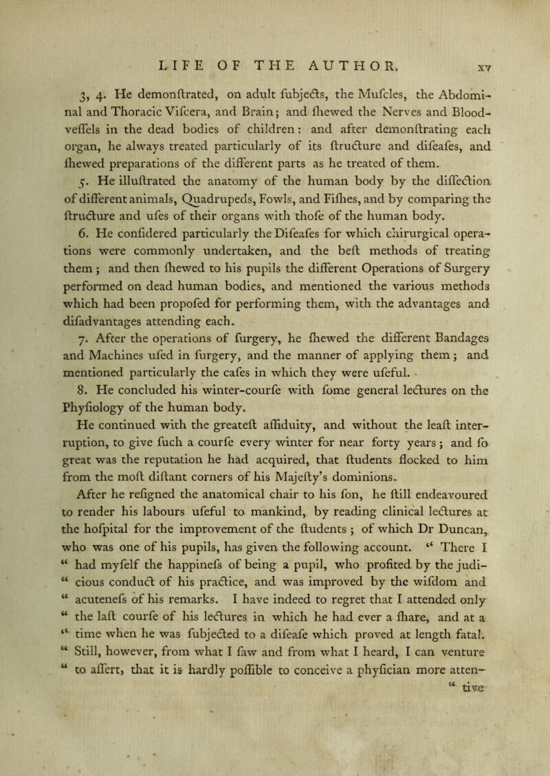 3, 4. He demonflrated, on adult fubjedis, the Mufcles, the Abdomi- nal and Thoracic Vifcera, and Brain; and fhewed the Nerves and Blood- veffels in the dead bodies of children: and after demonftrating each organ, he always treated particularly of its ftrudlure and difeafes, and fhewed preparations of the different parts as he treated of them. 5. He illuflrated the anatomy of the human body by the diffeclion of different animals, Quadrupeds, Fowls, and Fillies, and by comparing the ftrudlure and ufes of their organs with thofe of the human body. 6. He confidered particularly the Difeafes for which ehirurgical opera- tions were commonly undertaken, and the befl methods of treating them ; and then fhewed to his pupils the different Operations of Surgery performed on dead human bodies, and mentioned the various methods which had been propofed for performing them, with the advantages and difad vantages attending each. 7. After the operations of furgery, he fhewed the different Bandages and Machines ufed in furgery, and the manner of applying them; and mentioned particularly the cafes in which they were ufeful. 8. He concluded his winter-courfe with fome general lectures on the Phyfiology of the human body. He continued with the greateft afliduity, and without the leaft inter- ruption, to give fuch a courfe every winter for near forty years ; and fo great was the reputation he had acquired, that ftudents flocked to him from the molt diftant corners of his Majefty’s dominions. After he refigned the anatomical chair to his fon, he Bill endeavoured to render his labours ufeful to mankind, by reading clinical ledlures at the hofpital for the improvement of the ftudents ; of which Dr Duncan, who was one of his pupils, has given the following account. “ There I “ had myfelf the happinefs of being a pupil, who profited by the judi- “ cious condudl of his pradlice, and was improved by the wifdom and “ acutenefs of his remarks. I have indeed to regret that I attended only u the laft courfe of his ledlures in which he had ever a fhare, and at a ‘‘ time when he was fubjecled to a difeafe which proved at length fatal. “ Still, however, from what I faw and from what I heard, I can venture w to affert, that it is hardly poffible to conceive a phyfician more atten— 6t tive