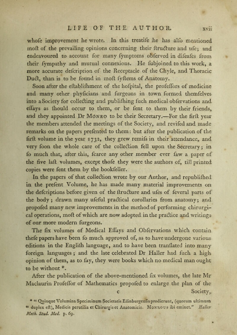 whofe improvement he VvTrote. In this treatife he has alfo mentioned moft of the prevailing opinions concerning their ftru&ure and ufe; and endeavoured to account for many fymptoms obferved in difeafes from their fympathy and mutual connexions. He fubjoined to this work, a more accurate defcription of the Receptacle of the Chyle, and Thoracic DuCt, than is to be found in moft fyftems of Anatomy. Soon after the eftablifhment of the hofpital, the profeffors of medicine and many other phyficians and furgeons in town formed themfelves into a Society for collecting and publilhing fuch medical obfervations and effays as fhould occur to them, or be fent to them by their friends, and they appointed Dr Monro to be their Secretary.—For the firft year the members attended the meetings of the Society, and revifed and made remarks on the papers prefented to them: but after the publication of the firft volume in the year 1732, they grew remifs in their attendance, and very foon the whole care of the collection fell upon the Secretary; in fo much that, after this, fcarce any other member ever faw a paper of the five laft volumes, except thofe they were the authors of, till printed copies were fent them by the bookfeller. In the papers of that collection wrote by our Author, and republifhed in the prefent Volume, he has made many material improvements on the defcriptions before given of the ftruCture and ufes of feveral parts of the body ; drawn many ufeful practical corollaries from anatomy; and propofed many new improvements in the method of performing chirurgi- cal operations, moft of which are now adopted in the practice and writings of our more modern furgeons. The fix volumes of Medical Elfays and Obfervations which contain thefe papers have been fo much approved of, as to have undergone various editions in the Englifh language, and to have been tranflated into many foreign languages ; and the late celebrated Dr Haller had fuch a high opinion of them, as to fay, they were books which no medical man ought to be without After the publication of the above-mentioned fix volumes, the late Mr Maclaurin Profeffor of Mathematics propofed to enlarge the plan of the c Society,. * “ Quinque Volumina Speciminum Societatis EdinburgenHs prodierunt, (quorum ultimurrj u duplex eft), Medicis perutilia et Chirurgiset Anatomicis. Monro us ibi eminet.” Haller* Meth. Stud. Med. p. 69,