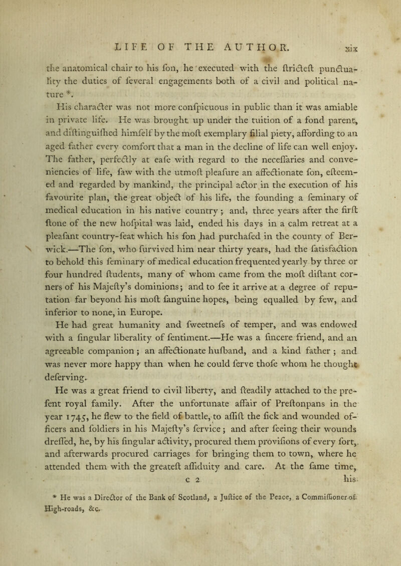 the anatomical chair to his foil, he executed with the Rrictefl punctua- ftty the duties of fcveral engagements both of a civil and political na- ture His character was not more confpicuous in public than it was amiable in private life. He was brought up under the tuition of a fond parent, and diftinguiflied himfelf by the moll exemplary filial piety, affording to an. aged father every comfort that a man in the decline of life can well enjoy. The father, perfectly at eafe with regard to the neceffaries and conve- niences of life, faw with the utmofl pleafure an affectionate fon, efleem- ed and regarded by mankind, the principal actor in the execution of his favourite plan, the great object of his life, the founding a feminary of medical education in his native country; and, three years after the firft ftone of the new hofpital was laid, ended his days in a calm retreat at a pleafant country-feat which his fon had purchafed in the county of Ber- N wick.—The fon, who furvived him near thirty years, had the fatisfaction to behold this feminary of medical education frequented yearly by three or four hundred ftudents, many of whom came from the mofl diflant cor- ners of his Majefly’s dominions; and to fee it arrive at a degree of repu- tation far beyond his mofl fanguine hopes, being equalled by few, and inferior to none, in Europe. He had great humanity and fweetnefs of temper, and was endowed with a lingular liberality of fentiment.—He was a fincere friend, and an agreeable companion ; an affectionate hufband, and a kind father ; and wras never more happy than when he could ferve thofe whom he thought deferving. He was a great friend to civil liberty, and Readily attached to the pre- fent royal family. After the unfortunate affair of PreRonpans in the year 1745, he flew to the field of battle, to afliR the lick and wounded of- ficers and foldiers in his Majefly’s fervice; and after feeing their wounds dreffed, he, by his lingular activity, procured them provifions of every fort,, and afterwards procured carriages for bringing them to town, where he attended them with the greatefl afliduity and care. At the fame time, c 2 his * He was a Dlre&or of the Bank of Scotland, a Juftice of the Peace, a Commiffioner ot High-roads, &c.