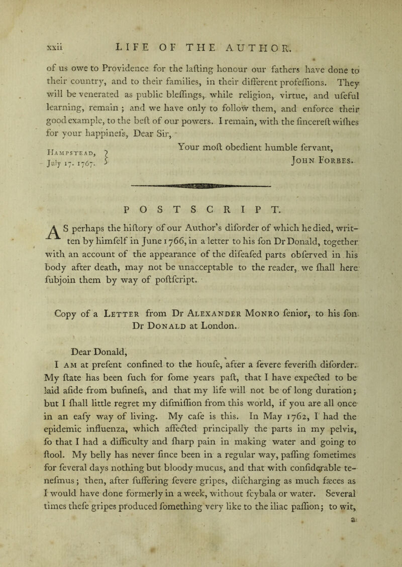 of us owe to Providence for the lading honour our fathers have done to their country, and to their families, in their different profeffions. They will be venerated as public bleffmgs,. 'while religion, virtue, and ufeful learning, remain ; and we have only to follow them, and enforce their good example, to the bed of our powers. I remain, with the fincereft wifhes for your happinefs, Dear Sir, - Hampstead, - July 17. 1767. Your mod obedient humble fervant, John Forbes. POSTSCRIPT. As perhaps the hidory of our Author’s diforder of which he died, writ- ten by himfelf in June 1766, in a letter to his fon Dr Donald, together with an account of the appearance of the difeafed parts obferved in his body after death, may not be unacceptable to the reader, we fhall here fubjoin them by way of podfcript. Copy of a Letter from Dr Alexander Monro fenior, to his fon Dr Donald at London. Dear Donald, I am at prefent confined to the houfe, after a fevere feverifh diforder. My date has been fuch for fome years pad, that I have expected to be laid afide from bufinefs, and that my life will not be of long duration; but I fhall little regret my difmifiion from this world, if you are all once in an eafy way of living. My cafe is this. In May 1762, I had the epidemic influenza, which affecded principally the parts in my pelvis, fo that I had a difficulty and fharp pain in making water and going to flool. My belly has never fince been in a regular way, paffmg fometimes for feveral days nothing but bloody mucus, and that with confid^rable te- nefmus; then, after differing fevere gripes, dilcharging as much fasces as I would have done formerly in a week, without fcybala or water. Several times thefe gripes produced fomething very like to the iliac paflion; to wit, a-