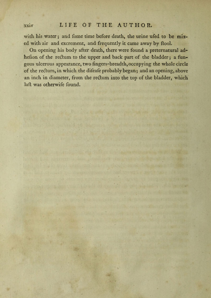 with his water; and fome time before death, the urine ufed to be mix- ed with air and excrement, and frequently it came away by {tool. On opening his body after death, there were found a preternatural ad- hehon of the return to the upper and back part of the Lladder; a fun- gous ulcerous appearance, two fingers-breadth, occupying the whole circle of the recitum, in which the difeafe probably began; and an opening, above an inch in diameter, from the rectum into the top of the bladder, which laft was otherwife found.