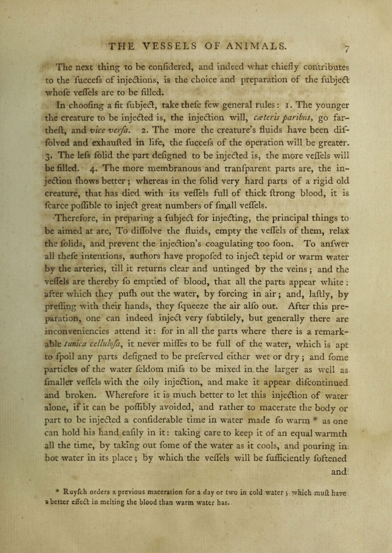 The next thing to be confidered, and indeed what chiefly contributes to the fuccefs of injections, is the choice and preparation of the fubjeft whofe veflels are to be filled. In choofing a fit fubject, take thefe few general rules: i. The younger the creature to be injected is, the injection will, cateris paribus, go far- theft, and vice verfa. 2. The more the creature’s fluids have been dif- folved and exhaufted in life, the fuccefs of the operation will be greater. 3. The lefs folid the part defigned to be injected is, the more veflels will be filled. 4. The more membranous and tranfparent parts are, the in- jection fliows better; whereas in the folid very hard parts of a rigid old creature, that has died with its veflels full of thick ftrong blood, it is fcarce poflible to inject great numbers of finall veflels. Therefore, in preparing a fubject for injecting, the principal things to be aimed at are, To diffolve the fluids, empty the veflels of them, relax the folids, and prevent the injection’s coagulating too foon. To anfwer all thefe intentions, authors have propofed to inject tepid or warm water by the arteries, till it returns clear and untinged by the veins ; and the veflels are thereby fo emptied of blood, that all the parts appear white: after which they pufh out the water, by forcing in air; and, laftly, by prefling with their hands, they fqueeze the air alfo out. After this pre- paration, one can indeed injecfl very fubtilely, but generally there arc inconveniencies attend it: for in all the parts where there is a remark- able tunica cellulofa, it never mifles to be full of the water, which is apt to fpoil any parts defigned to be preferved either wet or dry; and fome particles of the water feldom mifs to be mixed in the larger as well as fmaller veflels with the oily injection, and make it appear difcontinued and broken. Wherefore it is much better to let this injection of water alone, if it can be poflibly avoided, and rather to macerate the body or part to be injecfted a confiderable time in water made fo warm * as one can hold hi3 hand eafily in it: taking care to keep it of an equal warmth all the time, by taking out fome of the water as it cools, and pouring in: hot water in its place; by which the veflels will be fufficiently foftened and * Ruyfch orders a previous maceration for a day or two in cold water j which muft have abetter effect in melting the blood than warm water has.