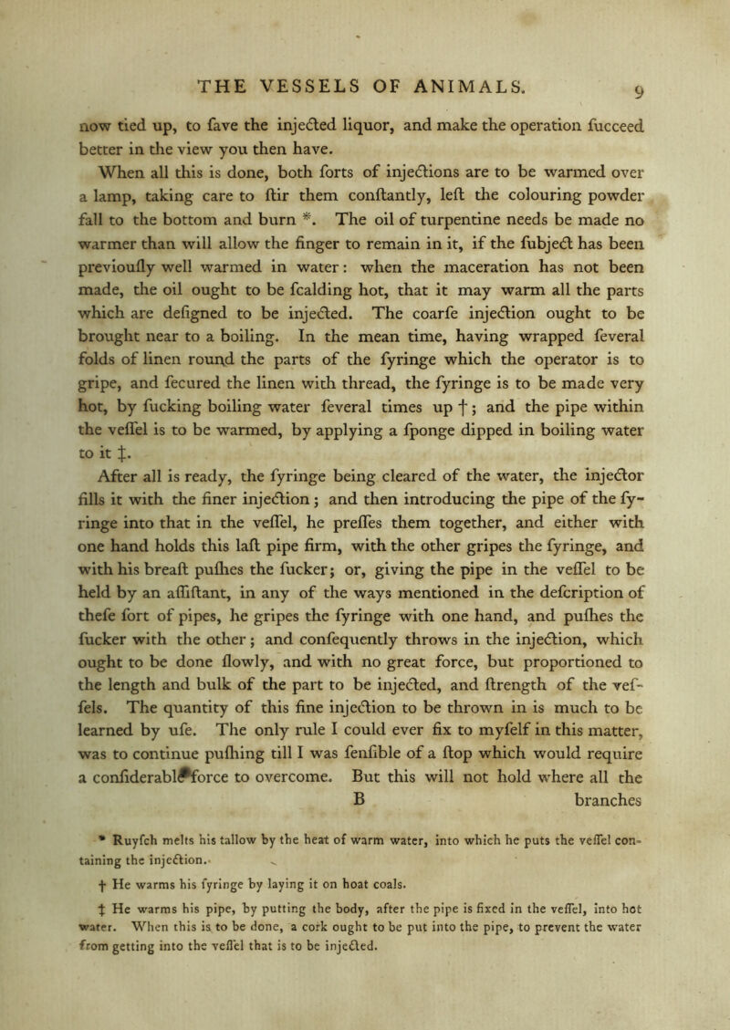 now tied up, to fave the injedled liquor, and make the operation fucceed better in the view you then have. When all this is done, both forts of injections are to be warmed over a lamp, taking care to ftir them conftantly, left the colouring powder fall to the bottom and burn *. The oil of turpentine needs be made no warmer than will allow the finger to remain in it, if the fubject has been previoufly well warmed in water: when the maceration has not been made, the oil ought to be fcalding hot, that it may warm all the parts which are defigned to be injected. The coarfe injection ought to be brought near to a boiling. In the mean time, having wrapped feveral folds of linen round the parts of the fyringe which the operator is to gripe, and fecured the linen with thread, the fyringe is to be made very hot, by fucking boiling water feveral times up f; and the pipe within the veffel is to be warmed, by applying a fponge dipped in boiling water to it After all is ready, the fyringe being cleared of the water, the injector fills it with the finer injection; and then introducing the pipe of the fy- ringe into that in the veffel, he prelfes them together, and either with one hand holds this laft pipe firm, with the other gripes the fyringe, and with his breaft pufhes the fucker; or, giving the pipe in the veffel to be held by an affiflant, in any of the ways mentioned in the defcription of thefe fort of pipes, he gripes the fyringe with one hand, and pufhes the fucker with the other; and confequently throws in the injection, which ought to be done flowly, and with no great force, but proportioned to the length and bulk of the part to be injected, and flrength of the vef- fels. The quantity of this fine injection to be thrown in is much to be learned by ufe. The only rule I could ever fix to myfelf in this matter, was to continue pufhing till I was fenfible of a flop which would require a confiderabl<*force to overcome. But this will not hold where all the B branches * Ruyfch melts his tallow by the heat of warm water, into which he puts the veflel con- taining the injection.* f He warms his fyringe by laying it on hoat coals. % He warms his pipe, by putting the body, after the pipe is fixed in the veflel, into hot water. When this is to be done, a cork ought to be put into the pipe, to prevent the water from getting into the vefl'el that is to be injected.