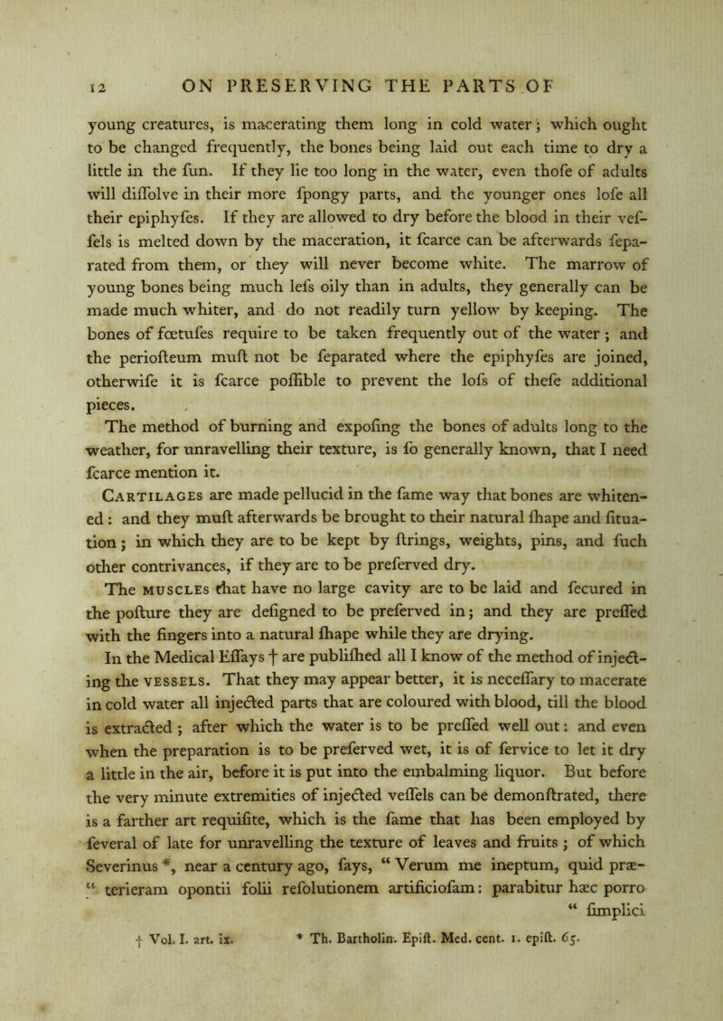 young creatures, is macerating them long in cold water; which ought to be changed frequently, the bones being laid out each time to dry a little in the fun. If they lie too long in the water, even thofe of adults will diffolve in their more fpongy parts, and the younger ones lofe all their epiphyfes. If they are allowed to dry before the blood in their vef- fels is melted down by the maceration, it fcarce can be afterwards fepa- rated from them, or they will never become white. The marrow of young bones being much lefs oily than in adults, they generally can be made much whiter, and do not readily turn yellow by keeping. The bones of feetufes require to be taken frequently out of the water ; and the periofteum muft not be feparated where the epiphyfes are joined, otherwife it is fcarce poffible to prevent the lofs of thefe additional pieces. The method of burning and expofing the bones of adults long to the weather, for unravelling their texture, is fo generally known, that I need fcarce mention it. Cartilages are made pellucid in the fame way that bones are whiten- ed : and they muft afterwards be brought to their natural Ihape and fitua- tion; in which they are to be kept by firings, weights, pins, and fuch other contrivances, if they are to be preferred dry. The muscles that have no large cavity are to be laid and fecured in the pofture they are defigned to be preferved in; and they are prefled with the fingers into a natural fhape while they are drying. In the Medical Effays f are publifhed all I know of the method of injetft- ing the vessels. That they may appear better, it is neceffary to macerate in cold water all injetfted parts that are coloured with blood, till the blood is extracted ; after which the water is to be preffed well out: and even when the preparation is to be preferved wet, it is of fervice to let it dry a little in the air, before it is put into the embalming liquor. But before the very minute extremities of injected veffels can be demonftrated, there is a farther art requifite, which is the fame that has been employed by feveral of late for unravelling the texture of leaves and fruits ; of which Severinus *, near a century ago, fays, “ Verum me ineptum, quid prae- 61 terieram opontii folii refolutionem artificiofam: parabitur haec porro “ fimplici •j- Vol. I. art. ix. * Th. Bartholin. Epift. Med. cent. i. epift. 65.