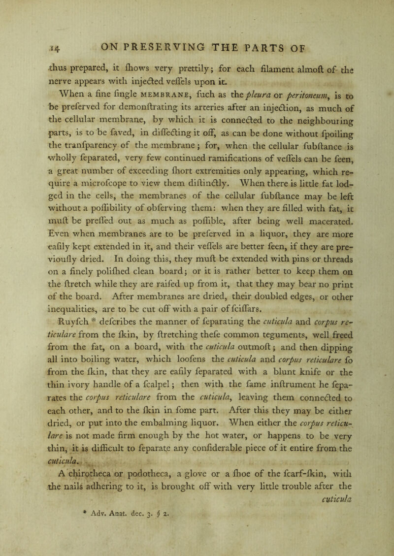 thus prepared, it fhows very prettily; for each filament almoft of- the nerve appears with injedted vefiels upon it. When a fine fingle membrane, fiich as the pleura or pentojieuni, is to be preferved for demonftrating its arteries after an injection, as much of the cellular membrane, by which it is conne&ed to the neighbouring parts, is to be faved, in differing it off, as can be done without fpoiling the tranfparency of the membrane; for, when the cellular fubftance is wholly feparated, very few continued ramifications of vefiels can be feen, a great number of exceeding Ihort extremities only appearing, which re- quire a microfcope to view them diftindtly. When there is little fat lod- ged in the cells, the membranes of the cellular fubftance may be left without a poflibility of obferving them: when they are filled with fat, it muft be prefted out as much as poflible, after being well macerated. Even when membranes are to be preferved in a liquor, they are more eafily kept extended in it, and their vefiels are better feen, if they are pre- vioufly dried. In doing this, they muft be extended with pins or threads on a finely polifhed clean board; or it is rather better to keep them on the ftretch while they are raifed up from it, that they may bear no print of the board. After membranes are dried, their doubled edges, or other inequalities, are to be cut off with a pair of fciflars. Ruyfch * defcribes the manner of feparating the cuticula and corpus re- ticulare from the fkin, by ftretching thefe common teguments, well freed from the fat, on a board, with the cuticula outmoft; and then dipping all into boiling water, which loofens the cuticula and corpus reticulare fo from the fkin, that they are eafily feparated with a blunt knife or the thin ivory handle of a fcalpel; then with the fame inftrument he fepa- rates the corpus reticulare from the cuticula, leaving them connected to each other, and to the fkin in fome part. After this they may be either dried, or put into the embalming liquor. When either the corpus reticu- lare is not made firm enough by the hot water, or happens to be very thin, it is difficult to feparate any confiderable piece of it entire from the cuticula. A chirotheca or podotheca, a glove or a fhoe of the fcarf-fkin, with the nails adhering to it, is brought off with very little trouble after the cuticula