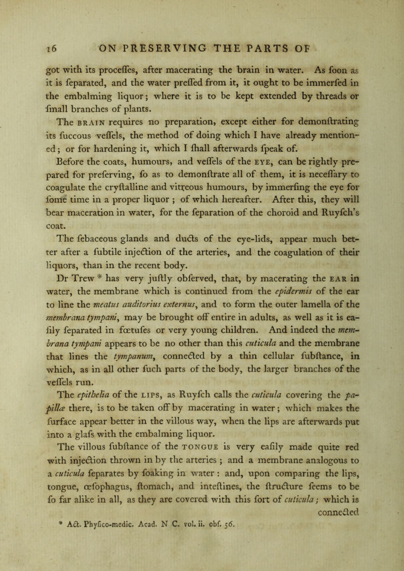 got with its proceffes, after macerating the brain in water. As foon as it is feparated, and the water preffed from it, it ought to be immerfed in the embalming liquor; where it is to be kept extended by threads or fmall branches of plants. The brain requires no preparation, except either for demonftrating its fuccous veffels, the method of doing which I have already mention- ed ; or for hardening it, which I fhall afterwards fpeak of. Before the coats, humours, and veffels of the eye, can be rightly pre- pared for preferving, fo as to demonftrate all of them, it is neceffary to coagulate the cryftalline and vitreous humours, by immerfing the eye for fome time in a proper liquor ; of which hereafter. After this, they will bear maceration in water, for the feparation of the choroid and Ruyfch’s coat. The febaceous glands and dudls of the eye-lids, appear much bet- ter after a fubtile injetftion of the arteries, and the coagulation of their liquors, than in the recent body. Dr Trew * has very juftly obferved, that, by macerating the ear in water, the membrane which is continued from the epidermis of the ear to line the meatus aaditorhis externus, and to form the outer lamella of the membrana tympanic may be brought off entire in adults, as well as it is ea- lily feparated in foetufes or very young children. And indeed the mem- brana tympani appears to be no other than this cuticula and the membrane that lines the tympanum, connected by a thin cellular fubftance, in which, as in all other fuch parts of the body, the larger branches of the veffels run. The epithelia of the lips, as Ruyfch calls the cuticula covering the pa- pilla there, is to be taken off by macerating in water; which makes the furface appear better in the villous way, when the lips are afterwards put into a glafs with the embalming liquor. The villous fubftance of the tongue is very eaftly made quite red with injedlion thrown in by the arteries ; and a membrane analogous to a cuticula feparates by foaking in water : and, upon comparing the lips, tongue, oefophagus, ftomach, and inteftines, the ftrudture feems to be fo far alike in all, as they are covered with this fort of cuticula; which is connected * Act. Phyfico-medic. Acad. N C. vol. ii. obf. 56.